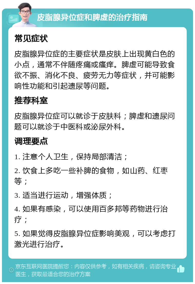 皮脂腺异位症和脾虚的治疗指南 常见症状 皮脂腺异位症的主要症状是皮肤上出现黄白色的小点，通常不伴随疼痛或瘙痒。脾虚可能导致食欲不振、消化不良、疲劳无力等症状，并可能影响性功能和引起遗尿等问题。 推荐科室 皮脂腺异位症可以就诊于皮肤科；脾虚和遗尿问题可以就诊于中医科或泌尿外科。 调理要点 1. 注意个人卫生，保持局部清洁； 2. 饮食上多吃一些补脾的食物，如山药、红枣等； 3. 适当进行运动，增强体质； 4. 如果有感染，可以使用百多邦等药物进行治疗； 5. 如果觉得皮脂腺异位症影响美观，可以考虑打激光进行治疗。