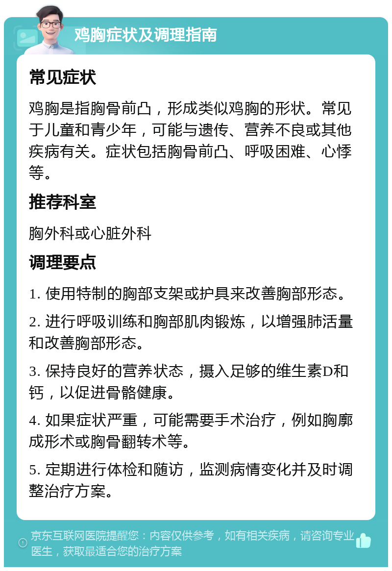 鸡胸症状及调理指南 常见症状 鸡胸是指胸骨前凸，形成类似鸡胸的形状。常见于儿童和青少年，可能与遗传、营养不良或其他疾病有关。症状包括胸骨前凸、呼吸困难、心悸等。 推荐科室 胸外科或心脏外科 调理要点 1. 使用特制的胸部支架或护具来改善胸部形态。 2. 进行呼吸训练和胸部肌肉锻炼，以增强肺活量和改善胸部形态。 3. 保持良好的营养状态，摄入足够的维生素D和钙，以促进骨骼健康。 4. 如果症状严重，可能需要手术治疗，例如胸廓成形术或胸骨翻转术等。 5. 定期进行体检和随访，监测病情变化并及时调整治疗方案。