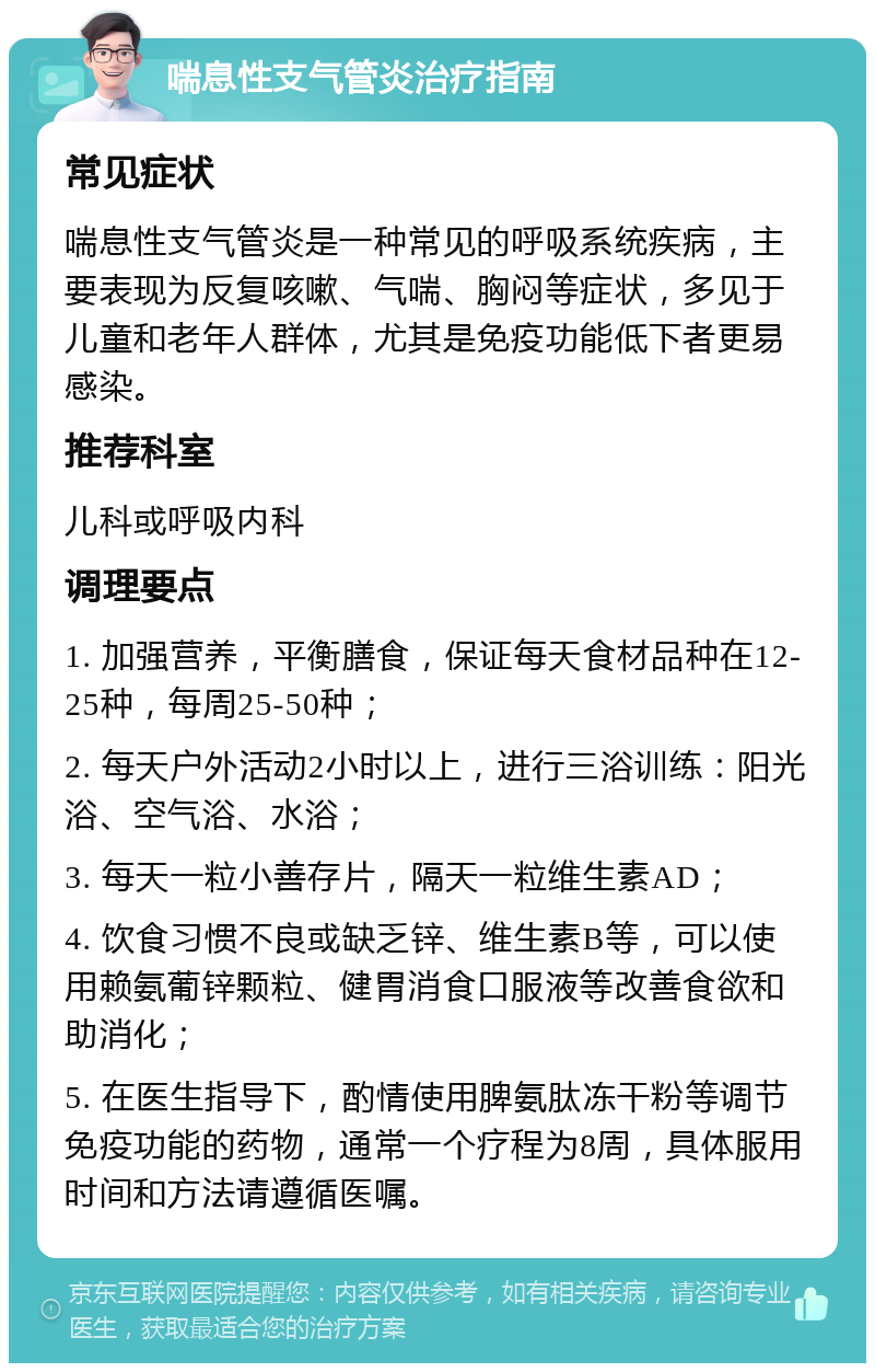 喘息性支气管炎治疗指南 常见症状 喘息性支气管炎是一种常见的呼吸系统疾病，主要表现为反复咳嗽、气喘、胸闷等症状，多见于儿童和老年人群体，尤其是免疫功能低下者更易感染。 推荐科室 儿科或呼吸内科 调理要点 1. 加强营养，平衡膳食，保证每天食材品种在12-25种，每周25-50种； 2. 每天户外活动2小时以上，进行三浴训练：阳光浴、空气浴、水浴； 3. 每天一粒小善存片，隔天一粒维生素AD； 4. 饮食习惯不良或缺乏锌、维生素B等，可以使用赖氨葡锌颗粒、健胃消食口服液等改善食欲和助消化； 5. 在医生指导下，酌情使用脾氨肽冻干粉等调节免疫功能的药物，通常一个疗程为8周，具体服用时间和方法请遵循医嘱。