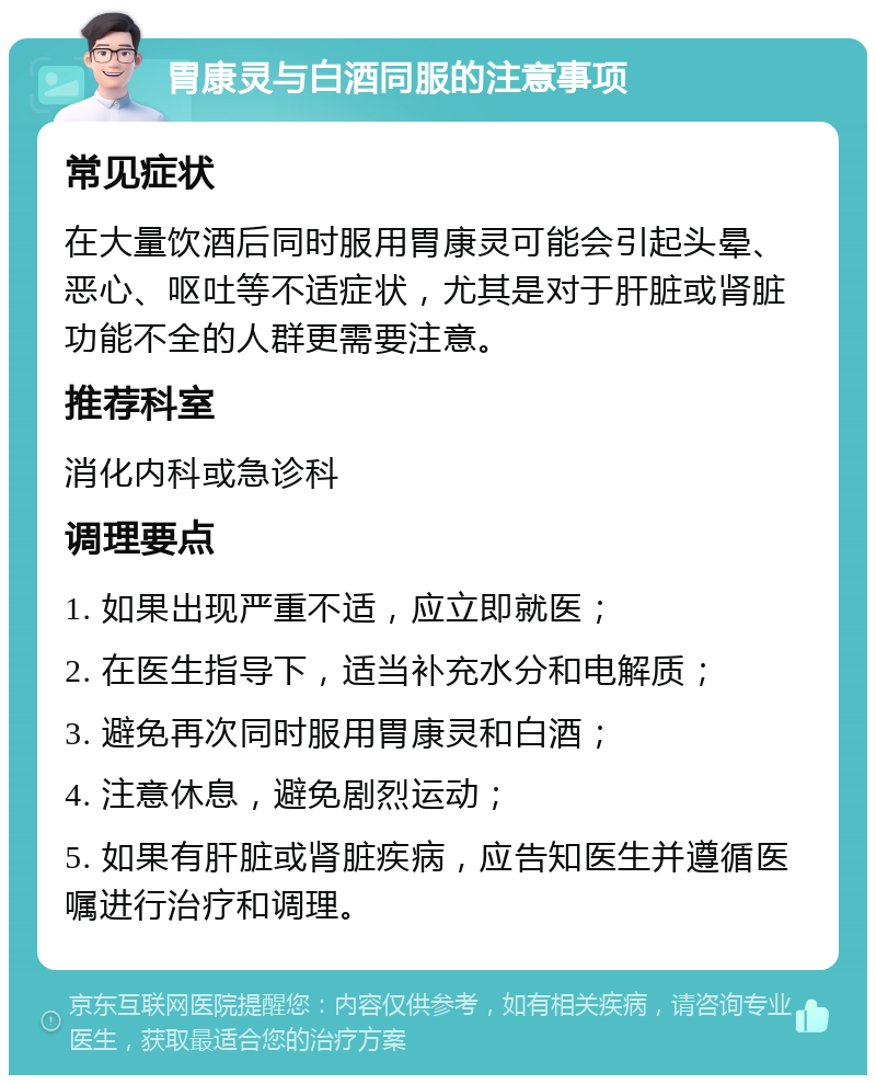 胃康灵与白酒同服的注意事项 常见症状 在大量饮酒后同时服用胃康灵可能会引起头晕、恶心、呕吐等不适症状，尤其是对于肝脏或肾脏功能不全的人群更需要注意。 推荐科室 消化内科或急诊科 调理要点 1. 如果出现严重不适，应立即就医； 2. 在医生指导下，适当补充水分和电解质； 3. 避免再次同时服用胃康灵和白酒； 4. 注意休息，避免剧烈运动； 5. 如果有肝脏或肾脏疾病，应告知医生并遵循医嘱进行治疗和调理。