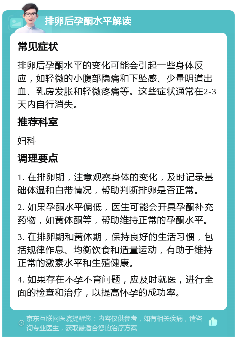 排卵后孕酮水平解读 常见症状 排卵后孕酮水平的变化可能会引起一些身体反应，如轻微的小腹部隐痛和下坠感、少量阴道出血、乳房发胀和轻微疼痛等。这些症状通常在2-3天内自行消失。 推荐科室 妇科 调理要点 1. 在排卵期，注意观察身体的变化，及时记录基础体温和白带情况，帮助判断排卵是否正常。 2. 如果孕酮水平偏低，医生可能会开具孕酮补充药物，如黄体酮等，帮助维持正常的孕酮水平。 3. 在排卵期和黄体期，保持良好的生活习惯，包括规律作息、均衡饮食和适量运动，有助于维持正常的激素水平和生殖健康。 4. 如果存在不孕不育问题，应及时就医，进行全面的检查和治疗，以提高怀孕的成功率。