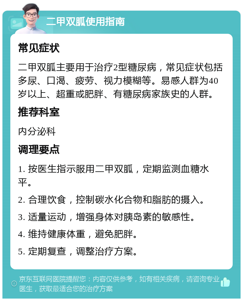 二甲双胍使用指南 常见症状 二甲双胍主要用于治疗2型糖尿病，常见症状包括多尿、口渴、疲劳、视力模糊等。易感人群为40岁以上、超重或肥胖、有糖尿病家族史的人群。 推荐科室 内分泌科 调理要点 1. 按医生指示服用二甲双胍，定期监测血糖水平。 2. 合理饮食，控制碳水化合物和脂肪的摄入。 3. 适量运动，增强身体对胰岛素的敏感性。 4. 维持健康体重，避免肥胖。 5. 定期复查，调整治疗方案。