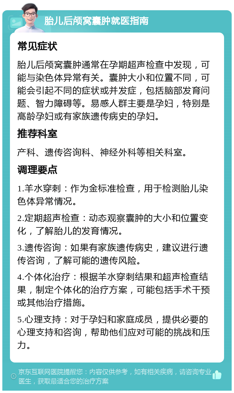 胎儿后颅窝囊肿就医指南 常见症状 胎儿后颅窝囊肿通常在孕期超声检查中发现，可能与染色体异常有关。囊肿大小和位置不同，可能会引起不同的症状或并发症，包括脑部发育问题、智力障碍等。易感人群主要是孕妇，特别是高龄孕妇或有家族遗传病史的孕妇。 推荐科室 产科、遗传咨询科、神经外科等相关科室。 调理要点 1.羊水穿刺：作为金标准检查，用于检测胎儿染色体异常情况。 2.定期超声检查：动态观察囊肿的大小和位置变化，了解胎儿的发育情况。 3.遗传咨询：如果有家族遗传病史，建议进行遗传咨询，了解可能的遗传风险。 4.个体化治疗：根据羊水穿刺结果和超声检查结果，制定个体化的治疗方案，可能包括手术干预或其他治疗措施。 5.心理支持：对于孕妇和家庭成员，提供必要的心理支持和咨询，帮助他们应对可能的挑战和压力。