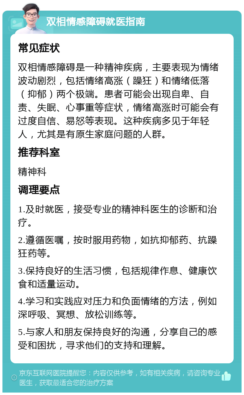 双相情感障碍就医指南 常见症状 双相情感障碍是一种精神疾病，主要表现为情绪波动剧烈，包括情绪高涨（躁狂）和情绪低落（抑郁）两个极端。患者可能会出现自卑、自责、失眠、心事重等症状，情绪高涨时可能会有过度自信、易怒等表现。这种疾病多见于年轻人，尤其是有原生家庭问题的人群。 推荐科室 精神科 调理要点 1.及时就医，接受专业的精神科医生的诊断和治疗。 2.遵循医嘱，按时服用药物，如抗抑郁药、抗躁狂药等。 3.保持良好的生活习惯，包括规律作息、健康饮食和适量运动。 4.学习和实践应对压力和负面情绪的方法，例如深呼吸、冥想、放松训练等。 5.与家人和朋友保持良好的沟通，分享自己的感受和困扰，寻求他们的支持和理解。