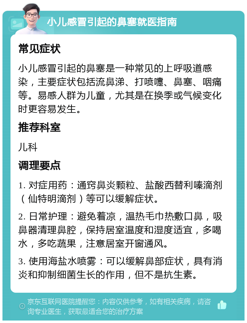 小儿感冒引起的鼻塞就医指南 常见症状 小儿感冒引起的鼻塞是一种常见的上呼吸道感染，主要症状包括流鼻涕、打喷嚏、鼻塞、咽痛等。易感人群为儿童，尤其是在换季或气候变化时更容易发生。 推荐科室 儿科 调理要点 1. 对症用药：通窍鼻炎颗粒、盐酸西替利嗪滴剂（仙特明滴剂）等可以缓解症状。 2. 日常护理：避免着凉，温热毛巾热敷口鼻，吸鼻器清理鼻腔，保持居室温度和湿度适宜，多喝水，多吃蔬果，注意居室开窗通风。 3. 使用海盐水喷雾：可以缓解鼻部症状，具有消炎和抑制细菌生长的作用，但不是抗生素。