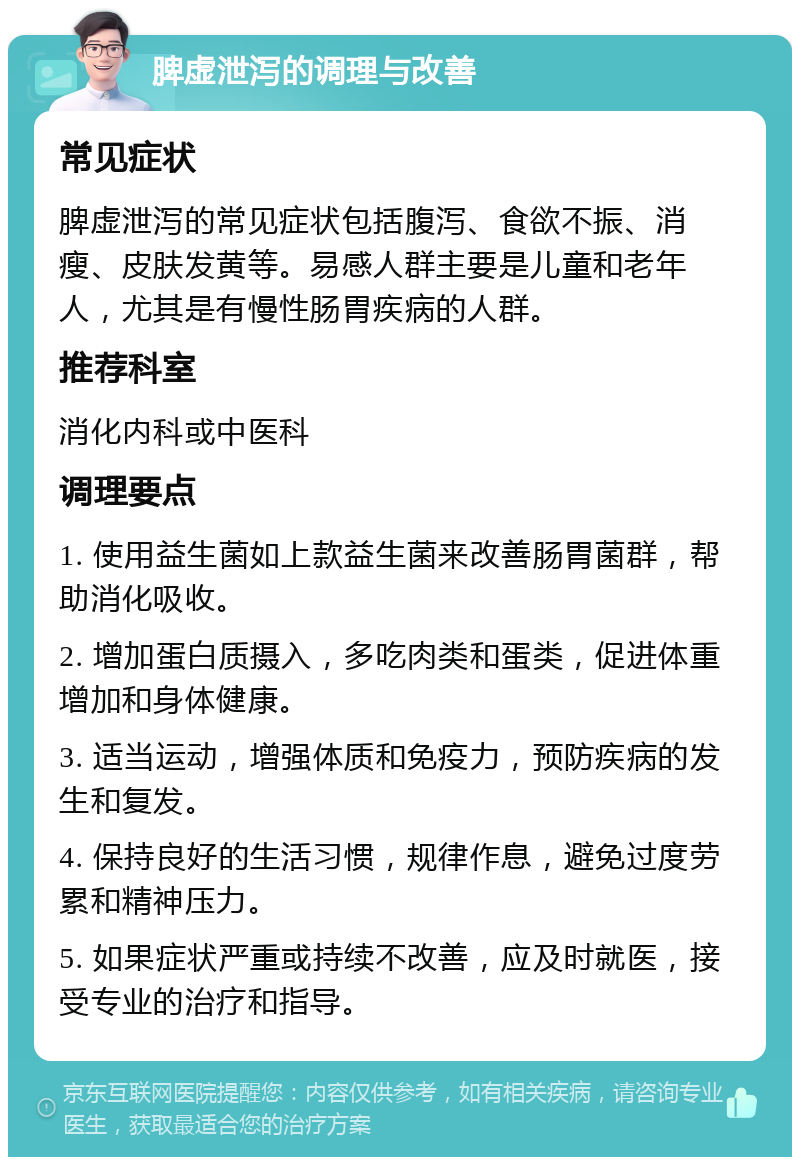 脾虚泄泻的调理与改善 常见症状 脾虚泄泻的常见症状包括腹泻、食欲不振、消瘦、皮肤发黄等。易感人群主要是儿童和老年人，尤其是有慢性肠胃疾病的人群。 推荐科室 消化内科或中医科 调理要点 1. 使用益生菌如上款益生菌来改善肠胃菌群，帮助消化吸收。 2. 增加蛋白质摄入，多吃肉类和蛋类，促进体重增加和身体健康。 3. 适当运动，增强体质和免疫力，预防疾病的发生和复发。 4. 保持良好的生活习惯，规律作息，避免过度劳累和精神压力。 5. 如果症状严重或持续不改善，应及时就医，接受专业的治疗和指导。