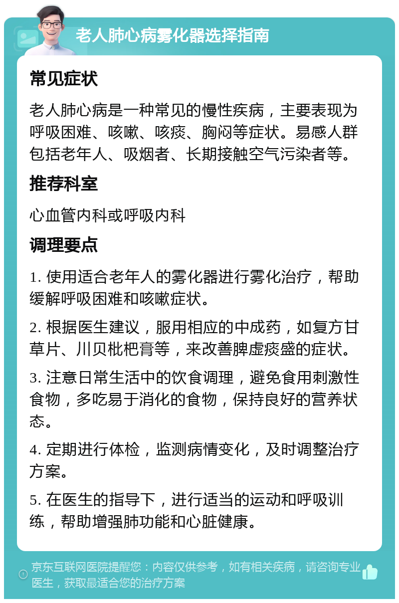 老人肺心病雾化器选择指南 常见症状 老人肺心病是一种常见的慢性疾病，主要表现为呼吸困难、咳嗽、咳痰、胸闷等症状。易感人群包括老年人、吸烟者、长期接触空气污染者等。 推荐科室 心血管内科或呼吸内科 调理要点 1. 使用适合老年人的雾化器进行雾化治疗，帮助缓解呼吸困难和咳嗽症状。 2. 根据医生建议，服用相应的中成药，如复方甘草片、川贝枇杷膏等，来改善脾虚痰盛的症状。 3. 注意日常生活中的饮食调理，避免食用刺激性食物，多吃易于消化的食物，保持良好的营养状态。 4. 定期进行体检，监测病情变化，及时调整治疗方案。 5. 在医生的指导下，进行适当的运动和呼吸训练，帮助增强肺功能和心脏健康。