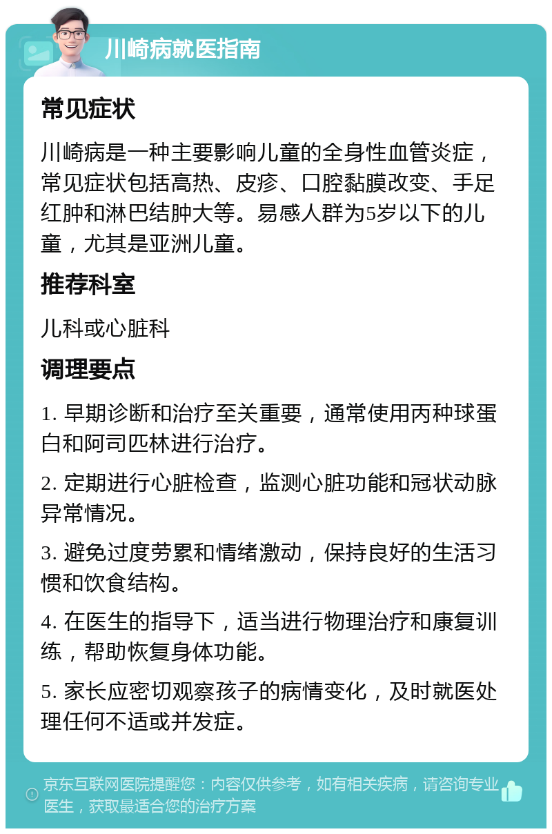 川崎病就医指南 常见症状 川崎病是一种主要影响儿童的全身性血管炎症，常见症状包括高热、皮疹、口腔黏膜改变、手足红肿和淋巴结肿大等。易感人群为5岁以下的儿童，尤其是亚洲儿童。 推荐科室 儿科或心脏科 调理要点 1. 早期诊断和治疗至关重要，通常使用丙种球蛋白和阿司匹林进行治疗。 2. 定期进行心脏检查，监测心脏功能和冠状动脉异常情况。 3. 避免过度劳累和情绪激动，保持良好的生活习惯和饮食结构。 4. 在医生的指导下，适当进行物理治疗和康复训练，帮助恢复身体功能。 5. 家长应密切观察孩子的病情变化，及时就医处理任何不适或并发症。