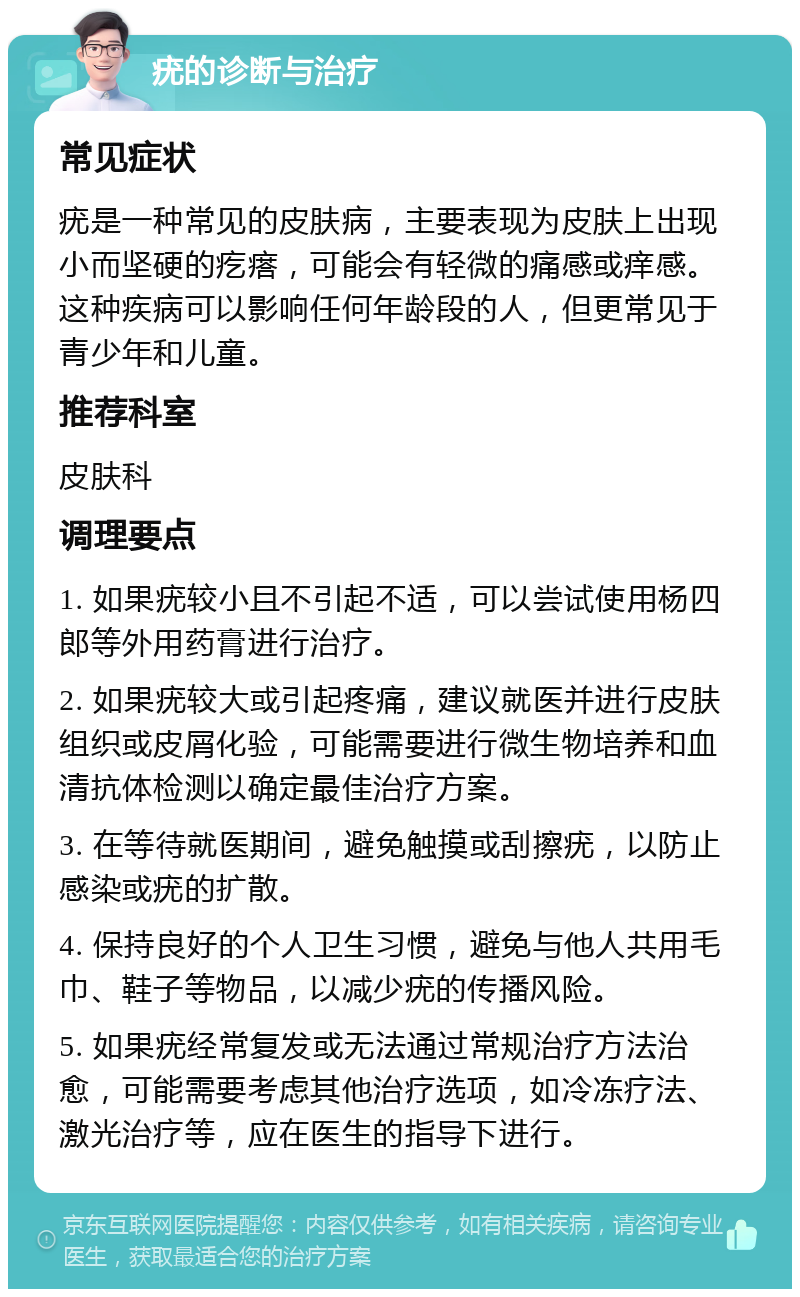 疣的诊断与治疗 常见症状 疣是一种常见的皮肤病，主要表现为皮肤上出现小而坚硬的疙瘩，可能会有轻微的痛感或痒感。这种疾病可以影响任何年龄段的人，但更常见于青少年和儿童。 推荐科室 皮肤科 调理要点 1. 如果疣较小且不引起不适，可以尝试使用杨四郎等外用药膏进行治疗。 2. 如果疣较大或引起疼痛，建议就医并进行皮肤组织或皮屑化验，可能需要进行微生物培养和血清抗体检测以确定最佳治疗方案。 3. 在等待就医期间，避免触摸或刮擦疣，以防止感染或疣的扩散。 4. 保持良好的个人卫生习惯，避免与他人共用毛巾、鞋子等物品，以减少疣的传播风险。 5. 如果疣经常复发或无法通过常规治疗方法治愈，可能需要考虑其他治疗选项，如冷冻疗法、激光治疗等，应在医生的指导下进行。