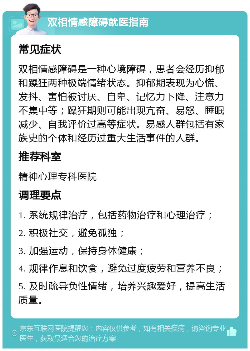 双相情感障碍就医指南 常见症状 双相情感障碍是一种心境障碍，患者会经历抑郁和躁狂两种极端情绪状态。抑郁期表现为心慌、发抖、害怕被讨厌、自卑、记忆力下降、注意力不集中等；躁狂期则可能出现亢奋、易怒、睡眠减少、自我评价过高等症状。易感人群包括有家族史的个体和经历过重大生活事件的人群。 推荐科室 精神心理专科医院 调理要点 1. 系统规律治疗，包括药物治疗和心理治疗； 2. 积极社交，避免孤独； 3. 加强运动，保持身体健康； 4. 规律作息和饮食，避免过度疲劳和营养不良； 5. 及时疏导负性情绪，培养兴趣爱好，提高生活质量。