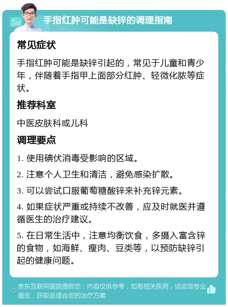 手指红肿可能是缺锌的调理指南 常见症状 手指红肿可能是缺锌引起的，常见于儿童和青少年，伴随着手指甲上面部分红肿、轻微化脓等症状。 推荐科室 中医皮肤科或儿科 调理要点 1. 使用碘伏消毒受影响的区域。 2. 注意个人卫生和清洁，避免感染扩散。 3. 可以尝试口服葡萄糖酸锌来补充锌元素。 4. 如果症状严重或持续不改善，应及时就医并遵循医生的治疗建议。 5. 在日常生活中，注意均衡饮食，多摄入富含锌的食物，如海鲜、瘦肉、豆类等，以预防缺锌引起的健康问题。