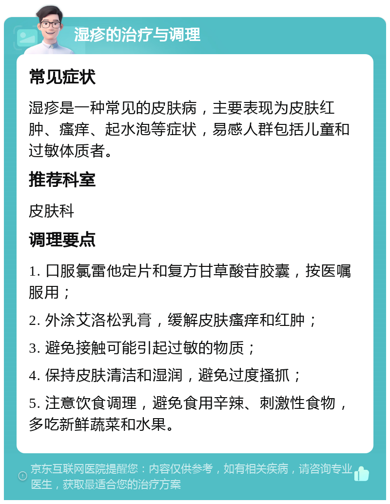 湿疹的治疗与调理 常见症状 湿疹是一种常见的皮肤病，主要表现为皮肤红肿、瘙痒、起水泡等症状，易感人群包括儿童和过敏体质者。 推荐科室 皮肤科 调理要点 1. 口服氯雷他定片和复方甘草酸苷胶囊，按医嘱服用； 2. 外涂艾洛松乳膏，缓解皮肤瘙痒和红肿； 3. 避免接触可能引起过敏的物质； 4. 保持皮肤清洁和湿润，避免过度搔抓； 5. 注意饮食调理，避免食用辛辣、刺激性食物，多吃新鲜蔬菜和水果。