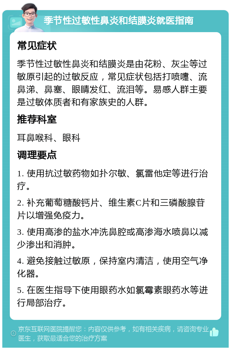 季节性过敏性鼻炎和结膜炎就医指南 常见症状 季节性过敏性鼻炎和结膜炎是由花粉、灰尘等过敏原引起的过敏反应，常见症状包括打喷嚏、流鼻涕、鼻塞、眼睛发红、流泪等。易感人群主要是过敏体质者和有家族史的人群。 推荐科室 耳鼻喉科、眼科 调理要点 1. 使用抗过敏药物如扑尔敏、氯雷他定等进行治疗。 2. 补充葡萄糖酸钙片、维生素C片和三磷酸腺苷片以增强免疫力。 3. 使用高渗的盐水冲洗鼻腔或高渗海水喷鼻以减少渗出和消肿。 4. 避免接触过敏原，保持室内清洁，使用空气净化器。 5. 在医生指导下使用眼药水如氯霉素眼药水等进行局部治疗。