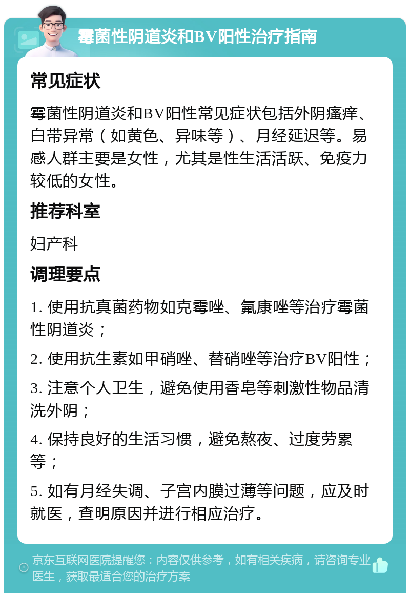 霉菌性阴道炎和BV阳性治疗指南 常见症状 霉菌性阴道炎和BV阳性常见症状包括外阴瘙痒、白带异常（如黄色、异味等）、月经延迟等。易感人群主要是女性，尤其是性生活活跃、免疫力较低的女性。 推荐科室 妇产科 调理要点 1. 使用抗真菌药物如克霉唑、氟康唑等治疗霉菌性阴道炎； 2. 使用抗生素如甲硝唑、替硝唑等治疗BV阳性； 3. 注意个人卫生，避免使用香皂等刺激性物品清洗外阴； 4. 保持良好的生活习惯，避免熬夜、过度劳累等； 5. 如有月经失调、子宫内膜过薄等问题，应及时就医，查明原因并进行相应治疗。