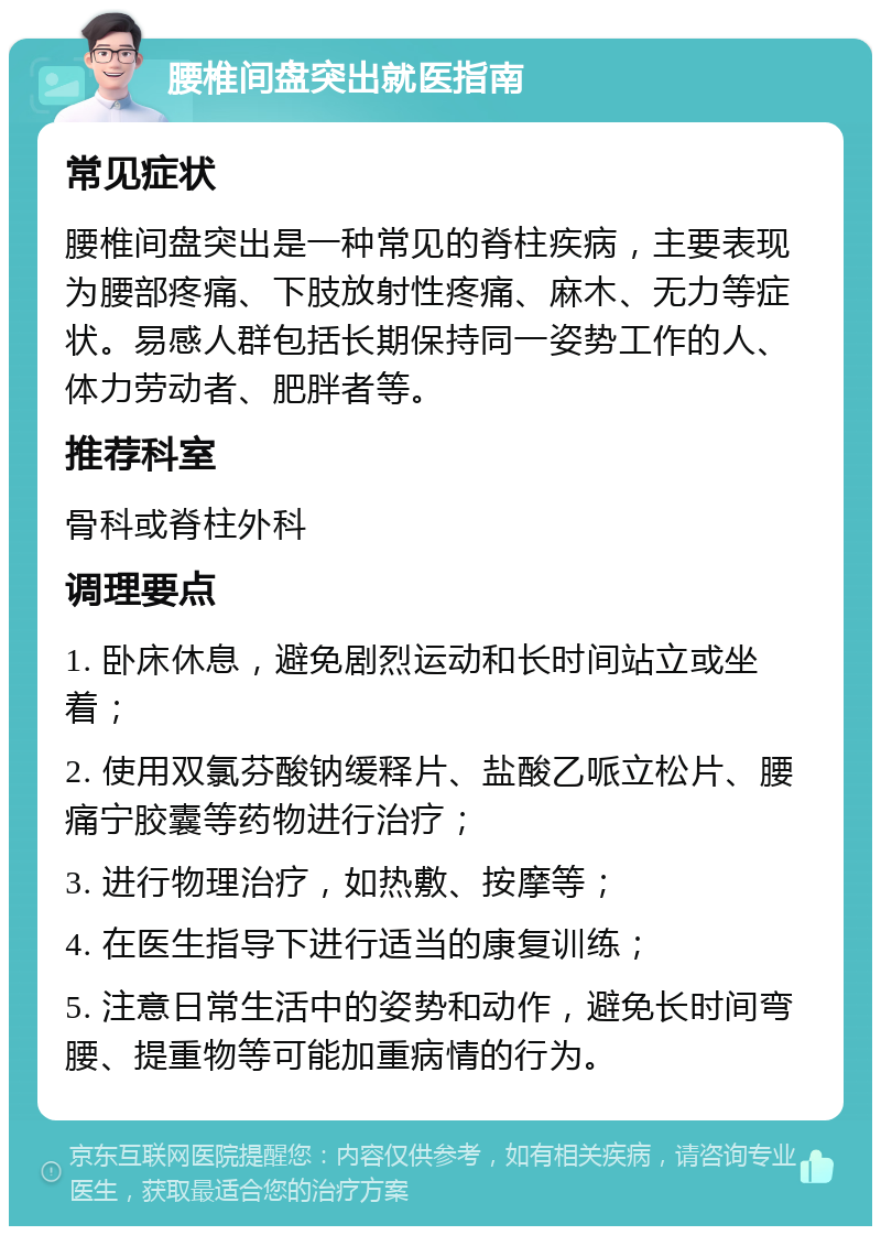 腰椎间盘突出就医指南 常见症状 腰椎间盘突出是一种常见的脊柱疾病，主要表现为腰部疼痛、下肢放射性疼痛、麻木、无力等症状。易感人群包括长期保持同一姿势工作的人、体力劳动者、肥胖者等。 推荐科室 骨科或脊柱外科 调理要点 1. 卧床休息，避免剧烈运动和长时间站立或坐着； 2. 使用双氯芬酸钠缓释片、盐酸乙哌立松片、腰痛宁胶囊等药物进行治疗； 3. 进行物理治疗，如热敷、按摩等； 4. 在医生指导下进行适当的康复训练； 5. 注意日常生活中的姿势和动作，避免长时间弯腰、提重物等可能加重病情的行为。