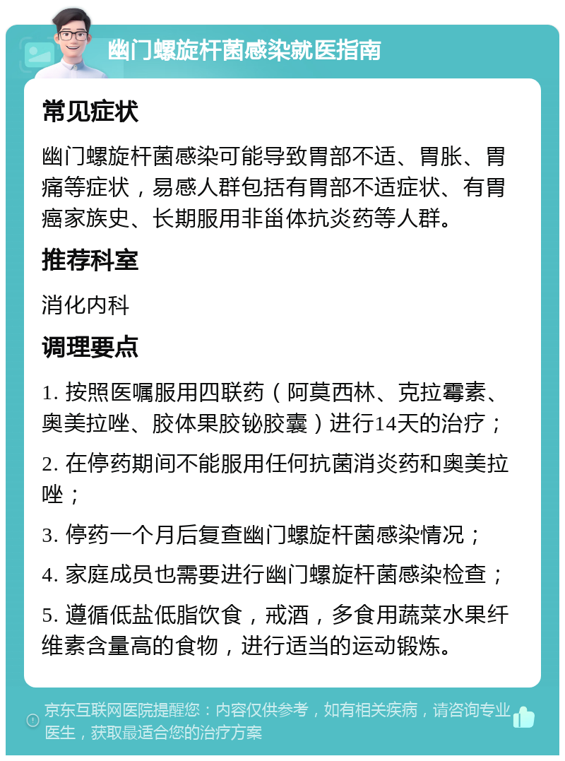 幽门螺旋杆菌感染就医指南 常见症状 幽门螺旋杆菌感染可能导致胃部不适、胃胀、胃痛等症状，易感人群包括有胃部不适症状、有胃癌家族史、长期服用非甾体抗炎药等人群。 推荐科室 消化内科 调理要点 1. 按照医嘱服用四联药（阿莫西林、克拉霉素、奥美拉唑、胶体果胶铋胶囊）进行14天的治疗； 2. 在停药期间不能服用任何抗菌消炎药和奥美拉唑； 3. 停药一个月后复查幽门螺旋杆菌感染情况； 4. 家庭成员也需要进行幽门螺旋杆菌感染检查； 5. 遵循低盐低脂饮食，戒酒，多食用蔬菜水果纤维素含量高的食物，进行适当的运动锻炼。