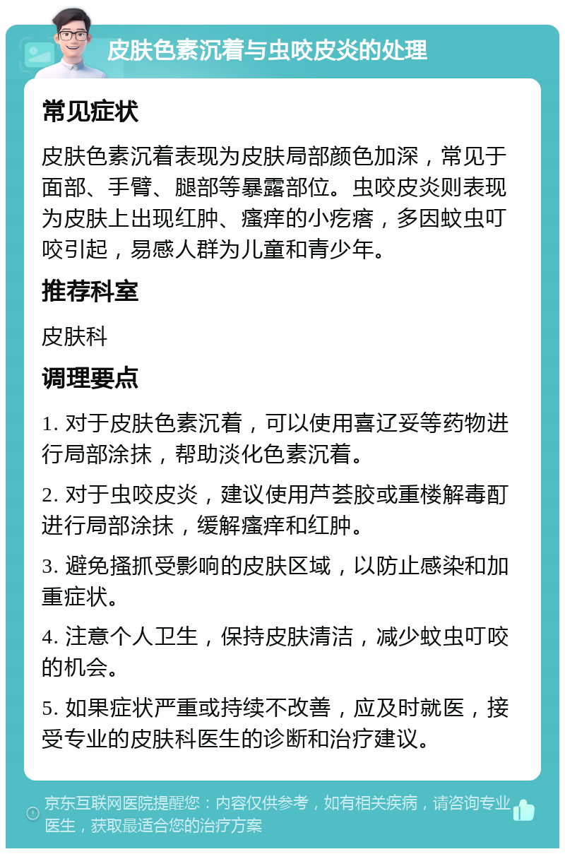 皮肤色素沉着与虫咬皮炎的处理 常见症状 皮肤色素沉着表现为皮肤局部颜色加深，常见于面部、手臂、腿部等暴露部位。虫咬皮炎则表现为皮肤上出现红肿、瘙痒的小疙瘩，多因蚊虫叮咬引起，易感人群为儿童和青少年。 推荐科室 皮肤科 调理要点 1. 对于皮肤色素沉着，可以使用喜辽妥等药物进行局部涂抹，帮助淡化色素沉着。 2. 对于虫咬皮炎，建议使用芦荟胶或重楼解毒酊进行局部涂抹，缓解瘙痒和红肿。 3. 避免搔抓受影响的皮肤区域，以防止感染和加重症状。 4. 注意个人卫生，保持皮肤清洁，减少蚊虫叮咬的机会。 5. 如果症状严重或持续不改善，应及时就医，接受专业的皮肤科医生的诊断和治疗建议。