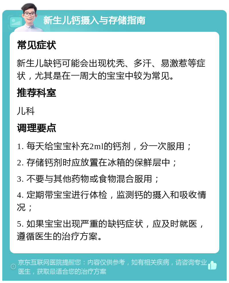 新生儿钙摄入与存储指南 常见症状 新生儿缺钙可能会出现枕秃、多汗、易激惹等症状，尤其是在一周大的宝宝中较为常见。 推荐科室 儿科 调理要点 1. 每天给宝宝补充2ml的钙剂，分一次服用； 2. 存储钙剂时应放置在冰箱的保鲜层中； 3. 不要与其他药物或食物混合服用； 4. 定期带宝宝进行体检，监测钙的摄入和吸收情况； 5. 如果宝宝出现严重的缺钙症状，应及时就医，遵循医生的治疗方案。