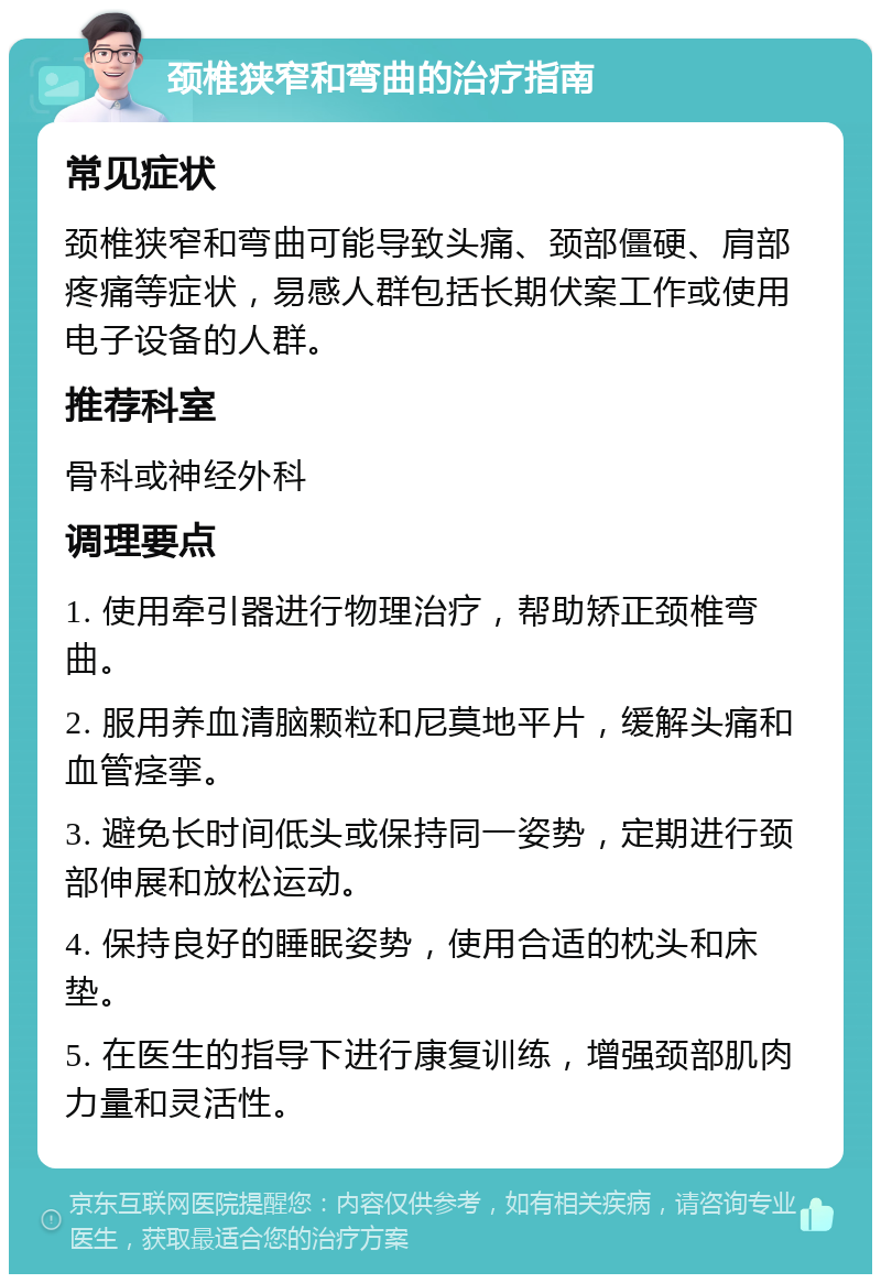 颈椎狭窄和弯曲的治疗指南 常见症状 颈椎狭窄和弯曲可能导致头痛、颈部僵硬、肩部疼痛等症状，易感人群包括长期伏案工作或使用电子设备的人群。 推荐科室 骨科或神经外科 调理要点 1. 使用牵引器进行物理治疗，帮助矫正颈椎弯曲。 2. 服用养血清脑颗粒和尼莫地平片，缓解头痛和血管痉挛。 3. 避免长时间低头或保持同一姿势，定期进行颈部伸展和放松运动。 4. 保持良好的睡眠姿势，使用合适的枕头和床垫。 5. 在医生的指导下进行康复训练，增强颈部肌肉力量和灵活性。