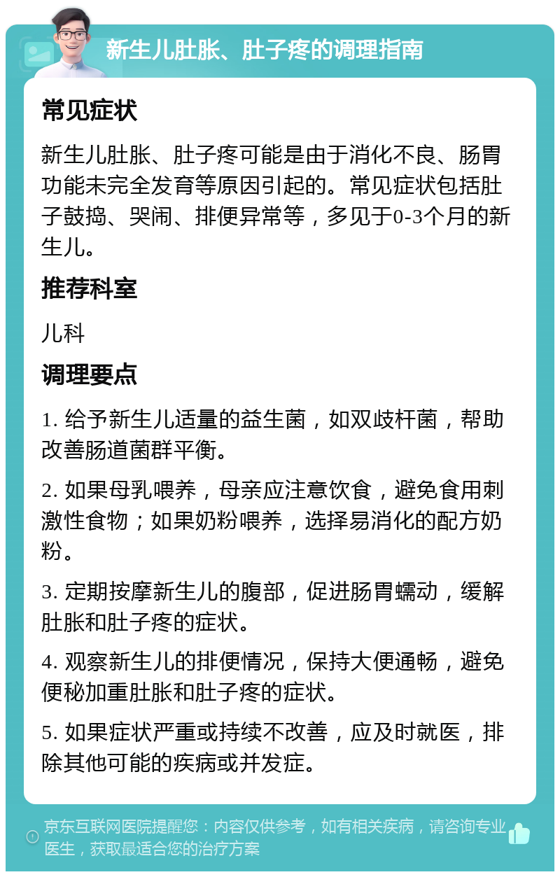 新生儿肚胀、肚子疼的调理指南 常见症状 新生儿肚胀、肚子疼可能是由于消化不良、肠胃功能未完全发育等原因引起的。常见症状包括肚子鼓捣、哭闹、排便异常等，多见于0-3个月的新生儿。 推荐科室 儿科 调理要点 1. 给予新生儿适量的益生菌，如双歧杆菌，帮助改善肠道菌群平衡。 2. 如果母乳喂养，母亲应注意饮食，避免食用刺激性食物；如果奶粉喂养，选择易消化的配方奶粉。 3. 定期按摩新生儿的腹部，促进肠胃蠕动，缓解肚胀和肚子疼的症状。 4. 观察新生儿的排便情况，保持大便通畅，避免便秘加重肚胀和肚子疼的症状。 5. 如果症状严重或持续不改善，应及时就医，排除其他可能的疾病或并发症。