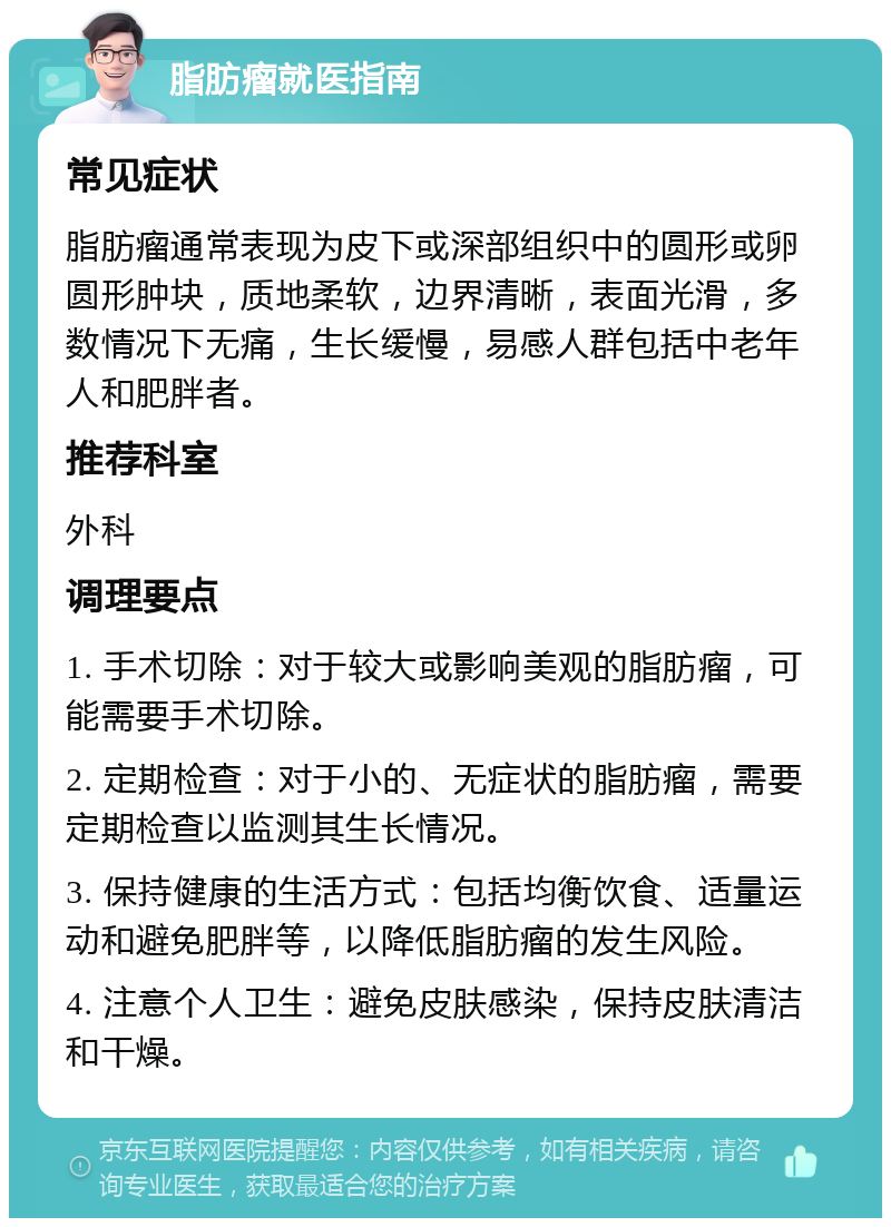 脂肪瘤就医指南 常见症状 脂肪瘤通常表现为皮下或深部组织中的圆形或卵圆形肿块，质地柔软，边界清晰，表面光滑，多数情况下无痛，生长缓慢，易感人群包括中老年人和肥胖者。 推荐科室 外科 调理要点 1. 手术切除：对于较大或影响美观的脂肪瘤，可能需要手术切除。 2. 定期检查：对于小的、无症状的脂肪瘤，需要定期检查以监测其生长情况。 3. 保持健康的生活方式：包括均衡饮食、适量运动和避免肥胖等，以降低脂肪瘤的发生风险。 4. 注意个人卫生：避免皮肤感染，保持皮肤清洁和干燥。