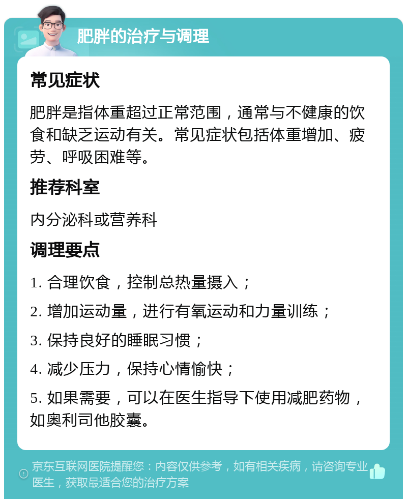 肥胖的治疗与调理 常见症状 肥胖是指体重超过正常范围，通常与不健康的饮食和缺乏运动有关。常见症状包括体重增加、疲劳、呼吸困难等。 推荐科室 内分泌科或营养科 调理要点 1. 合理饮食，控制总热量摄入； 2. 增加运动量，进行有氧运动和力量训练； 3. 保持良好的睡眠习惯； 4. 减少压力，保持心情愉快； 5. 如果需要，可以在医生指导下使用减肥药物，如奥利司他胶囊。