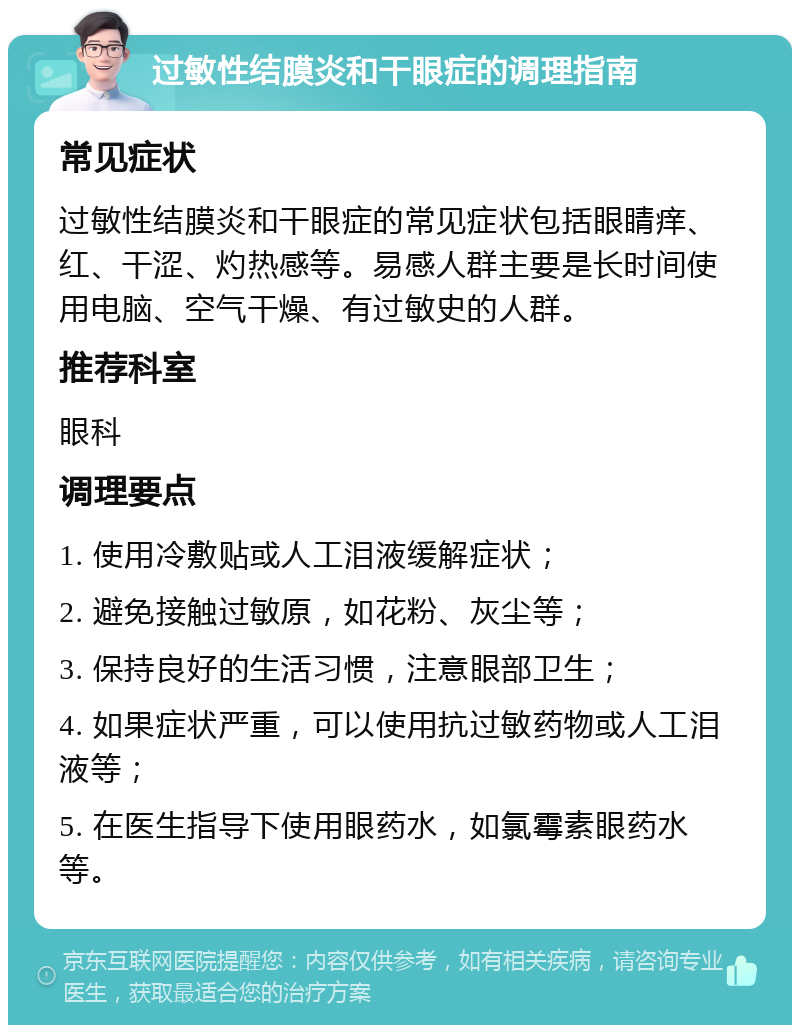 过敏性结膜炎和干眼症的调理指南 常见症状 过敏性结膜炎和干眼症的常见症状包括眼睛痒、红、干涩、灼热感等。易感人群主要是长时间使用电脑、空气干燥、有过敏史的人群。 推荐科室 眼科 调理要点 1. 使用冷敷贴或人工泪液缓解症状； 2. 避免接触过敏原，如花粉、灰尘等； 3. 保持良好的生活习惯，注意眼部卫生； 4. 如果症状严重，可以使用抗过敏药物或人工泪液等； 5. 在医生指导下使用眼药水，如氯霉素眼药水等。