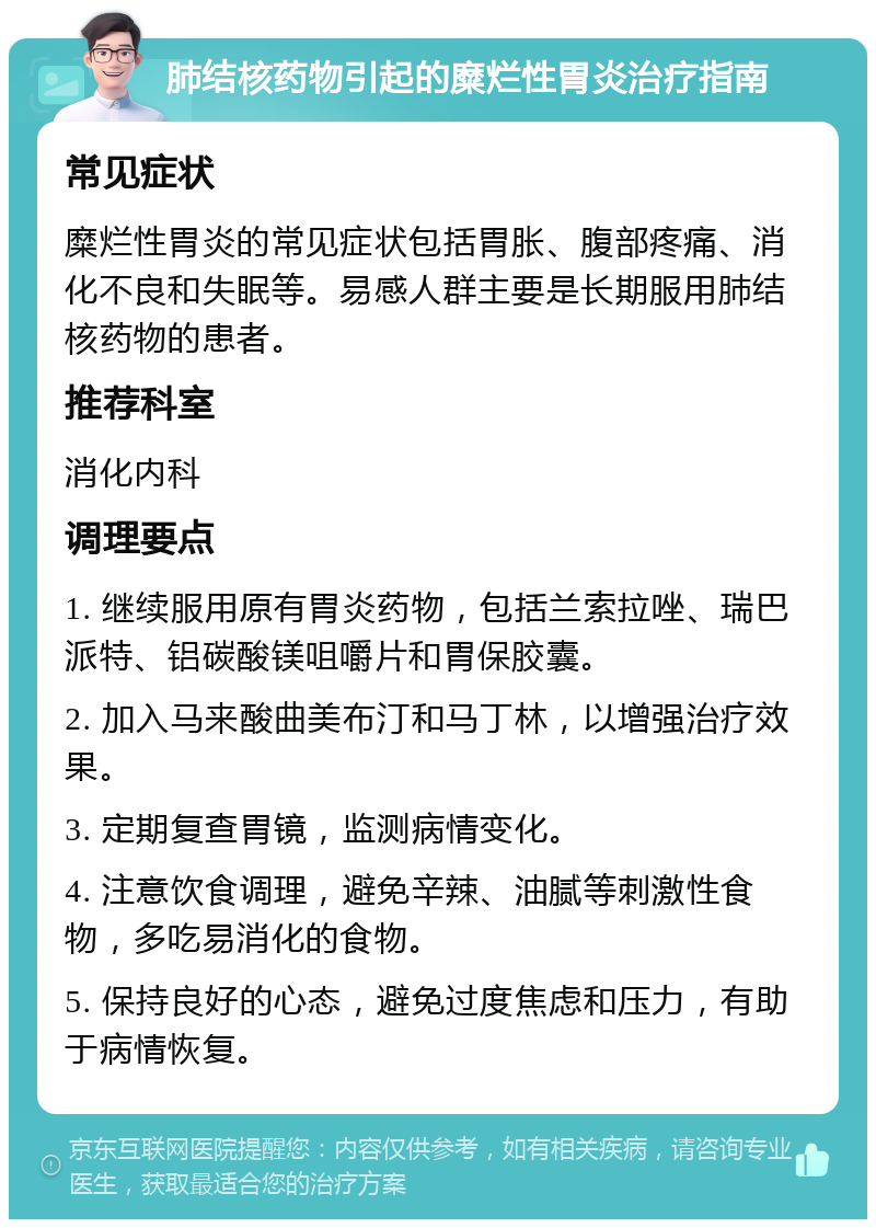 肺结核药物引起的糜烂性胃炎治疗指南 常见症状 糜烂性胃炎的常见症状包括胃胀、腹部疼痛、消化不良和失眠等。易感人群主要是长期服用肺结核药物的患者。 推荐科室 消化内科 调理要点 1. 继续服用原有胃炎药物，包括兰索拉唑、瑞巴派特、铝碳酸镁咀嚼片和胃保胶囊。 2. 加入马来酸曲美布汀和马丁林，以增强治疗效果。 3. 定期复查胃镜，监测病情变化。 4. 注意饮食调理，避免辛辣、油腻等刺激性食物，多吃易消化的食物。 5. 保持良好的心态，避免过度焦虑和压力，有助于病情恢复。