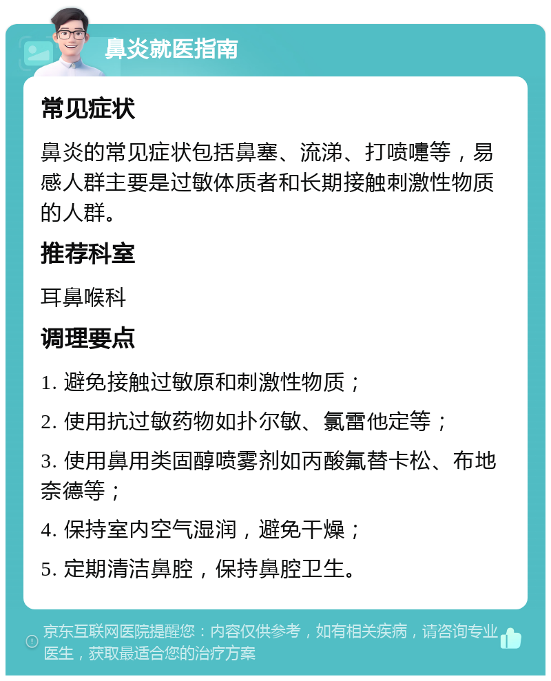 鼻炎就医指南 常见症状 鼻炎的常见症状包括鼻塞、流涕、打喷嚏等，易感人群主要是过敏体质者和长期接触刺激性物质的人群。 推荐科室 耳鼻喉科 调理要点 1. 避免接触过敏原和刺激性物质； 2. 使用抗过敏药物如扑尔敏、氯雷他定等； 3. 使用鼻用类固醇喷雾剂如丙酸氟替卡松、布地奈德等； 4. 保持室内空气湿润，避免干燥； 5. 定期清洁鼻腔，保持鼻腔卫生。