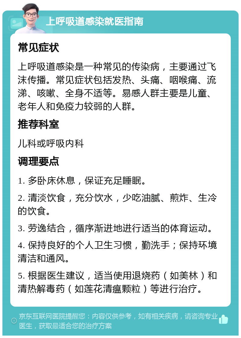 上呼吸道感染就医指南 常见症状 上呼吸道感染是一种常见的传染病，主要通过飞沫传播。常见症状包括发热、头痛、咽喉痛、流涕、咳嗽、全身不适等。易感人群主要是儿童、老年人和免疫力较弱的人群。 推荐科室 儿科或呼吸内科 调理要点 1. 多卧床休息，保证充足睡眠。 2. 清淡饮食，充分饮水，少吃油腻、煎炸、生冷的饮食。 3. 劳逸结合，循序渐进地进行适当的体育运动。 4. 保持良好的个人卫生习惯，勤洗手；保持环境清洁和通风。 5. 根据医生建议，适当使用退烧药（如美林）和清热解毒药（如莲花清瘟颗粒）等进行治疗。