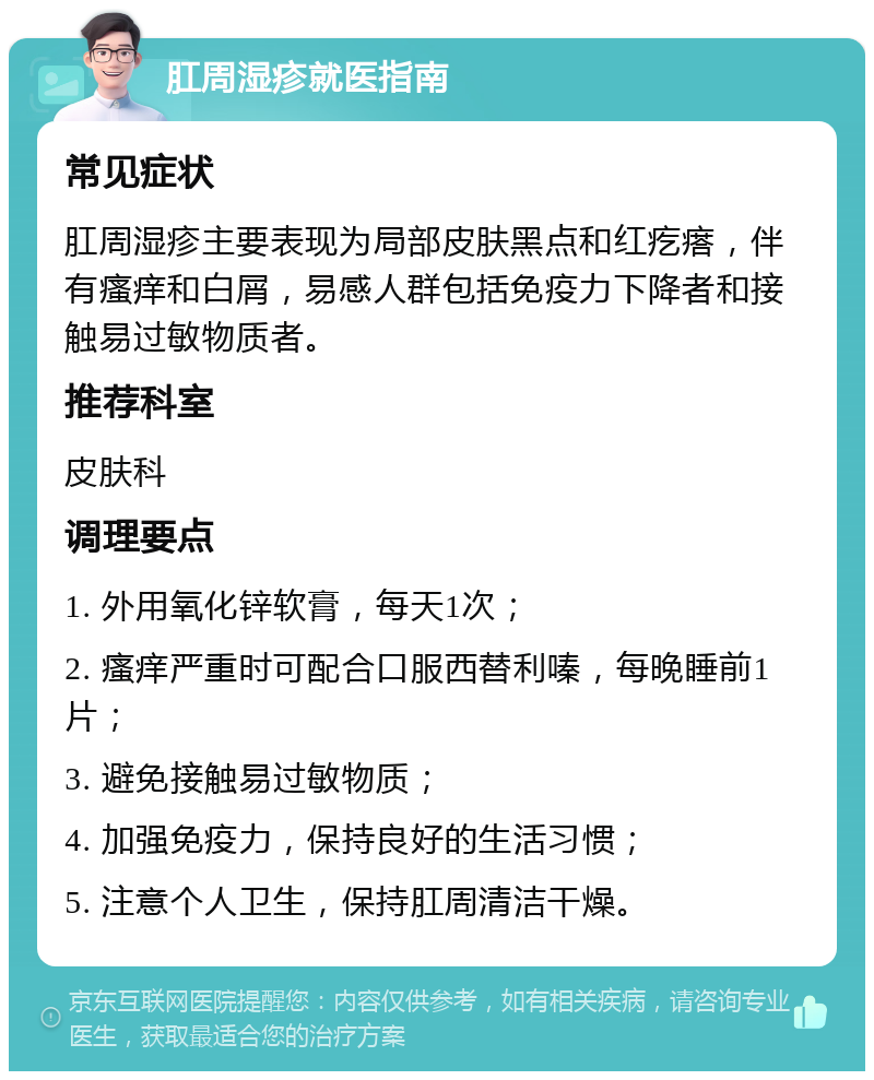 肛周湿疹就医指南 常见症状 肛周湿疹主要表现为局部皮肤黑点和红疙瘩，伴有瘙痒和白屑，易感人群包括免疫力下降者和接触易过敏物质者。 推荐科室 皮肤科 调理要点 1. 外用氧化锌软膏，每天1次； 2. 瘙痒严重时可配合口服西替利嗪，每晚睡前1片； 3. 避免接触易过敏物质； 4. 加强免疫力，保持良好的生活习惯； 5. 注意个人卫生，保持肛周清洁干燥。