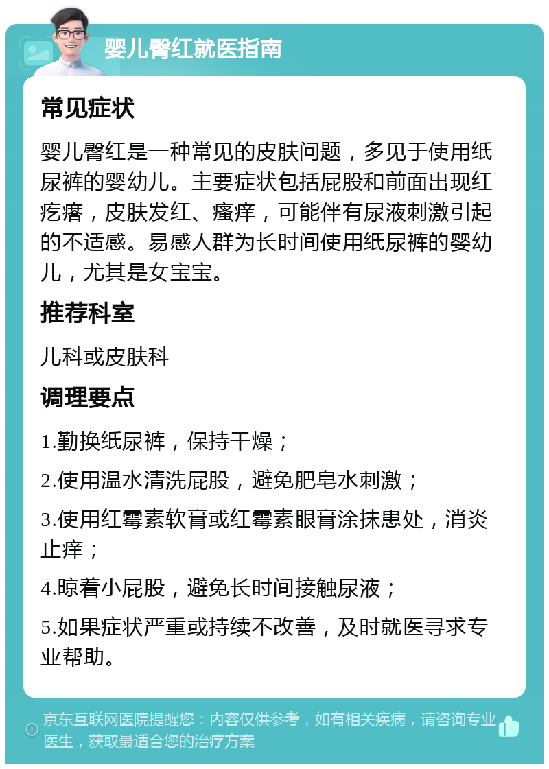 婴儿臀红就医指南 常见症状 婴儿臀红是一种常见的皮肤问题，多见于使用纸尿裤的婴幼儿。主要症状包括屁股和前面出现红疙瘩，皮肤发红、瘙痒，可能伴有尿液刺激引起的不适感。易感人群为长时间使用纸尿裤的婴幼儿，尤其是女宝宝。 推荐科室 儿科或皮肤科 调理要点 1.勤换纸尿裤，保持干燥； 2.使用温水清洗屁股，避免肥皂水刺激； 3.使用红霉素软膏或红霉素眼膏涂抹患处，消炎止痒； 4.晾着小屁股，避免长时间接触尿液； 5.如果症状严重或持续不改善，及时就医寻求专业帮助。