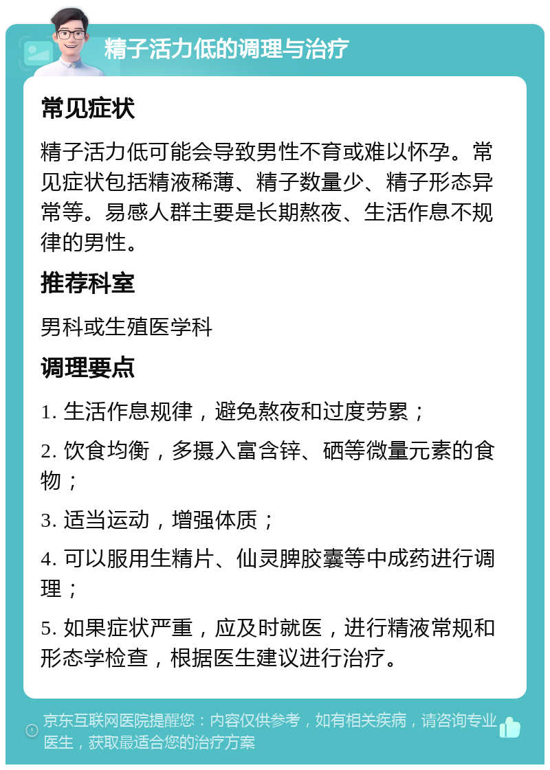 精子活力低的调理与治疗 常见症状 精子活力低可能会导致男性不育或难以怀孕。常见症状包括精液稀薄、精子数量少、精子形态异常等。易感人群主要是长期熬夜、生活作息不规律的男性。 推荐科室 男科或生殖医学科 调理要点 1. 生活作息规律，避免熬夜和过度劳累； 2. 饮食均衡，多摄入富含锌、硒等微量元素的食物； 3. 适当运动，增强体质； 4. 可以服用生精片、仙灵脾胶囊等中成药进行调理； 5. 如果症状严重，应及时就医，进行精液常规和形态学检查，根据医生建议进行治疗。