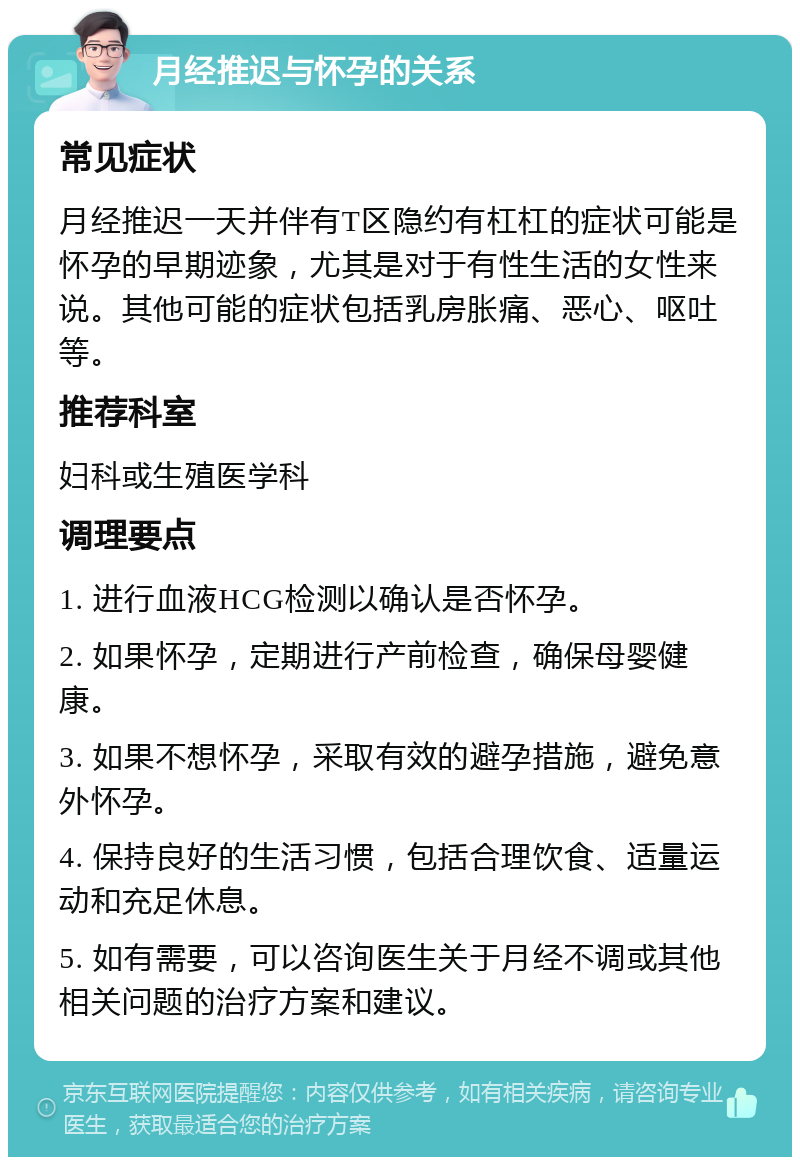 月经推迟与怀孕的关系 常见症状 月经推迟一天并伴有T区隐约有杠杠的症状可能是怀孕的早期迹象，尤其是对于有性生活的女性来说。其他可能的症状包括乳房胀痛、恶心、呕吐等。 推荐科室 妇科或生殖医学科 调理要点 1. 进行血液HCG检测以确认是否怀孕。 2. 如果怀孕，定期进行产前检查，确保母婴健康。 3. 如果不想怀孕，采取有效的避孕措施，避免意外怀孕。 4. 保持良好的生活习惯，包括合理饮食、适量运动和充足休息。 5. 如有需要，可以咨询医生关于月经不调或其他相关问题的治疗方案和建议。