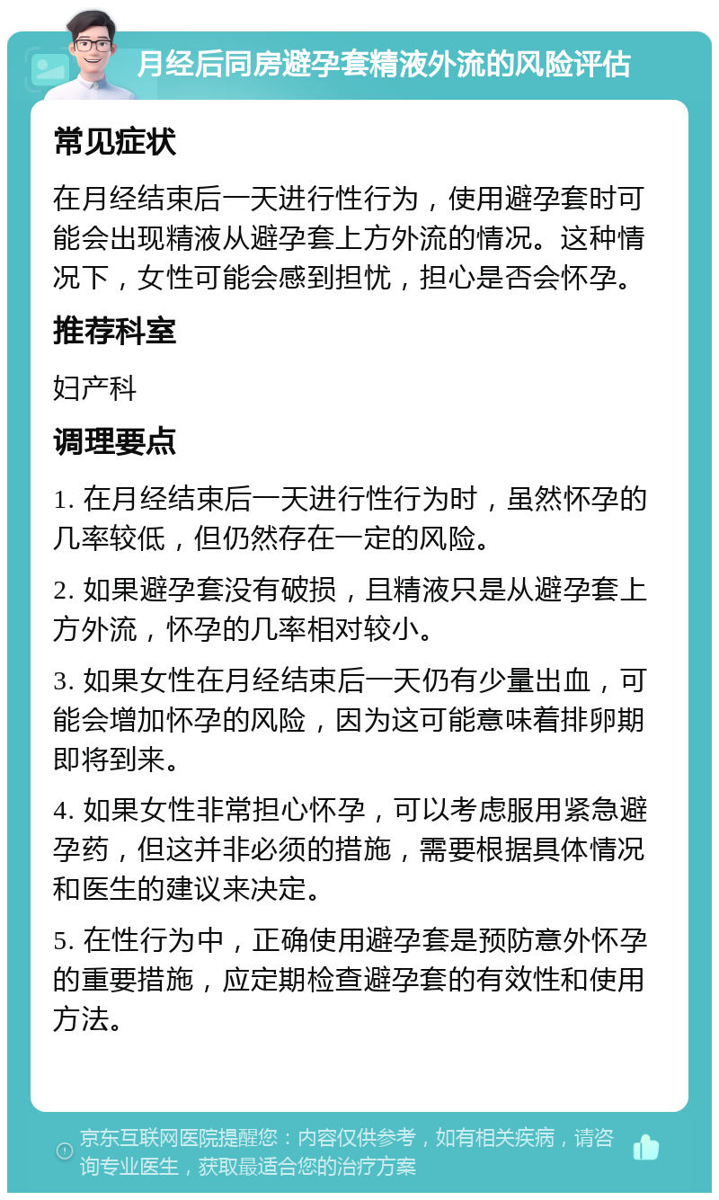 月经后同房避孕套精液外流的风险评估 常见症状 在月经结束后一天进行性行为，使用避孕套时可能会出现精液从避孕套上方外流的情况。这种情况下，女性可能会感到担忧，担心是否会怀孕。 推荐科室 妇产科 调理要点 1. 在月经结束后一天进行性行为时，虽然怀孕的几率较低，但仍然存在一定的风险。 2. 如果避孕套没有破损，且精液只是从避孕套上方外流，怀孕的几率相对较小。 3. 如果女性在月经结束后一天仍有少量出血，可能会增加怀孕的风险，因为这可能意味着排卵期即将到来。 4. 如果女性非常担心怀孕，可以考虑服用紧急避孕药，但这并非必须的措施，需要根据具体情况和医生的建议来决定。 5. 在性行为中，正确使用避孕套是预防意外怀孕的重要措施，应定期检查避孕套的有效性和使用方法。