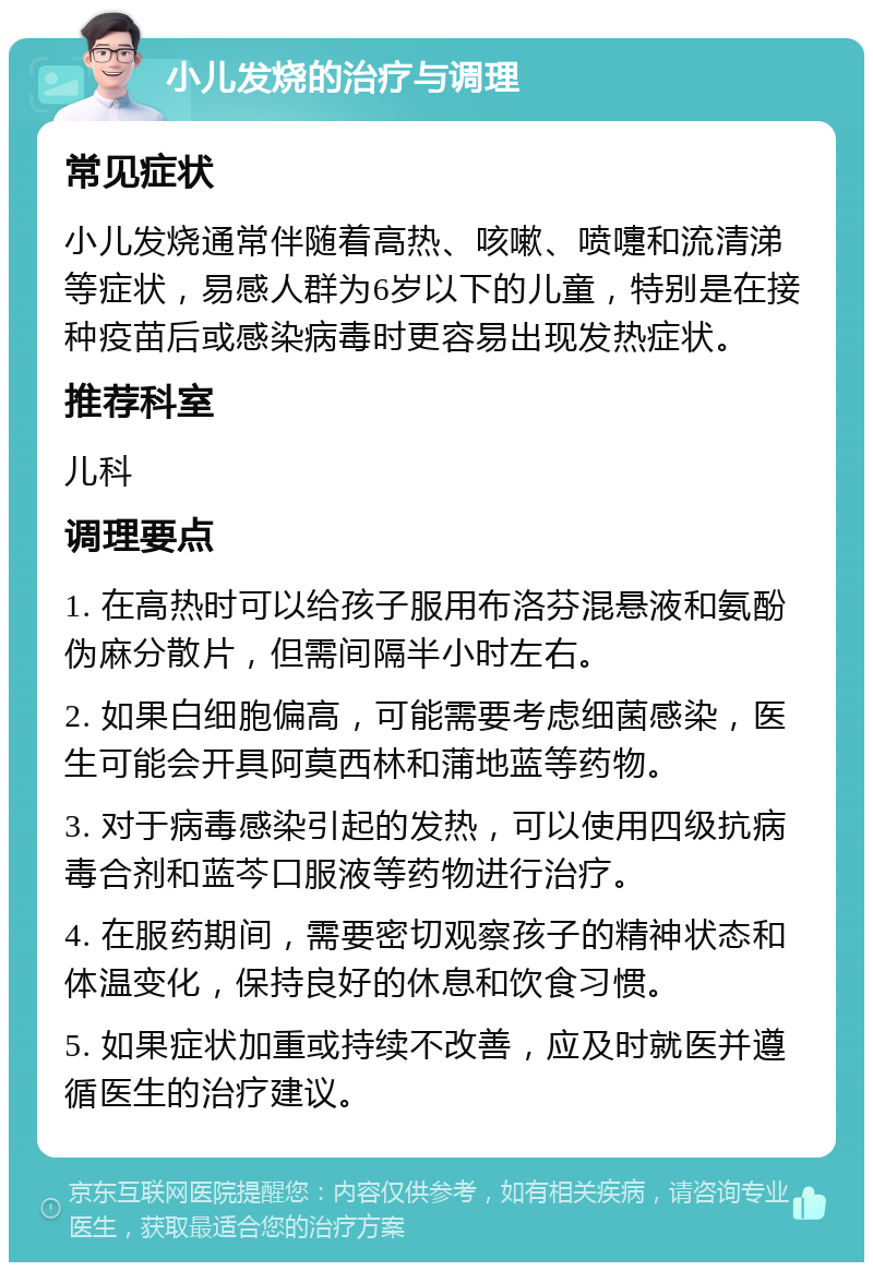 小儿发烧的治疗与调理 常见症状 小儿发烧通常伴随着高热、咳嗽、喷嚏和流清涕等症状，易感人群为6岁以下的儿童，特别是在接种疫苗后或感染病毒时更容易出现发热症状。 推荐科室 儿科 调理要点 1. 在高热时可以给孩子服用布洛芬混悬液和氨酚伪麻分散片，但需间隔半小时左右。 2. 如果白细胞偏高，可能需要考虑细菌感染，医生可能会开具阿莫西林和蒲地蓝等药物。 3. 对于病毒感染引起的发热，可以使用四级抗病毒合剂和蓝芩口服液等药物进行治疗。 4. 在服药期间，需要密切观察孩子的精神状态和体温变化，保持良好的休息和饮食习惯。 5. 如果症状加重或持续不改善，应及时就医并遵循医生的治疗建议。