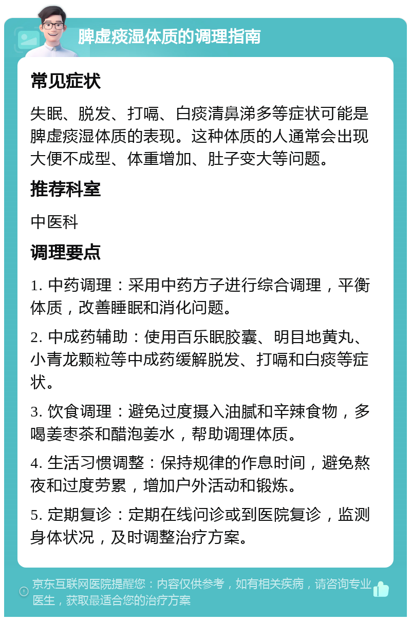 脾虚痰湿体质的调理指南 常见症状 失眠、脱发、打嗝、白痰清鼻涕多等症状可能是脾虚痰湿体质的表现。这种体质的人通常会出现大便不成型、体重增加、肚子变大等问题。 推荐科室 中医科 调理要点 1. 中药调理：采用中药方子进行综合调理，平衡体质，改善睡眠和消化问题。 2. 中成药辅助：使用百乐眠胶囊、明目地黄丸、小青龙颗粒等中成药缓解脱发、打嗝和白痰等症状。 3. 饮食调理：避免过度摄入油腻和辛辣食物，多喝姜枣茶和醋泡姜水，帮助调理体质。 4. 生活习惯调整：保持规律的作息时间，避免熬夜和过度劳累，增加户外活动和锻炼。 5. 定期复诊：定期在线问诊或到医院复诊，监测身体状况，及时调整治疗方案。