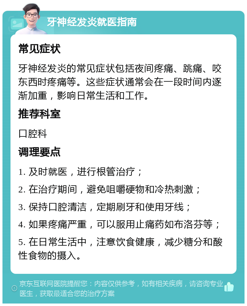 牙神经发炎就医指南 常见症状 牙神经发炎的常见症状包括夜间疼痛、跳痛、咬东西时疼痛等。这些症状通常会在一段时间内逐渐加重，影响日常生活和工作。 推荐科室 口腔科 调理要点 1. 及时就医，进行根管治疗； 2. 在治疗期间，避免咀嚼硬物和冷热刺激； 3. 保持口腔清洁，定期刷牙和使用牙线； 4. 如果疼痛严重，可以服用止痛药如布洛芬等； 5. 在日常生活中，注意饮食健康，减少糖分和酸性食物的摄入。