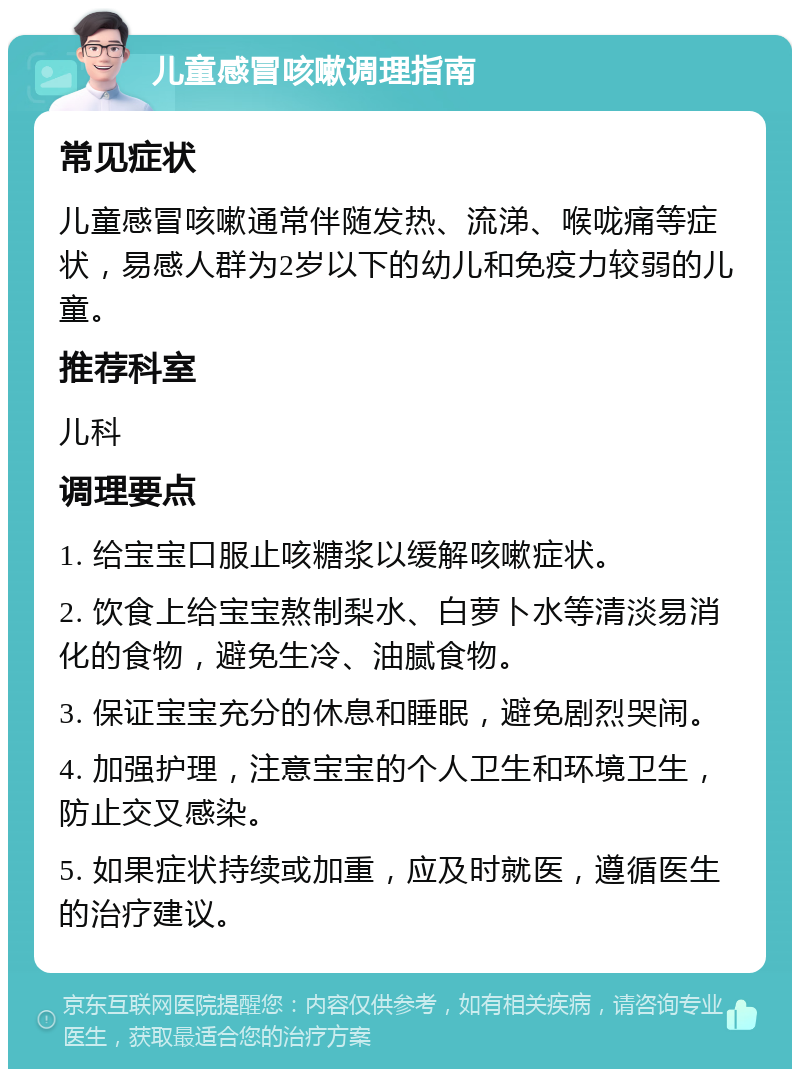 儿童感冒咳嗽调理指南 常见症状 儿童感冒咳嗽通常伴随发热、流涕、喉咙痛等症状，易感人群为2岁以下的幼儿和免疫力较弱的儿童。 推荐科室 儿科 调理要点 1. 给宝宝口服止咳糖浆以缓解咳嗽症状。 2. 饮食上给宝宝熬制梨水、白萝卜水等清淡易消化的食物，避免生冷、油腻食物。 3. 保证宝宝充分的休息和睡眠，避免剧烈哭闹。 4. 加强护理，注意宝宝的个人卫生和环境卫生，防止交叉感染。 5. 如果症状持续或加重，应及时就医，遵循医生的治疗建议。