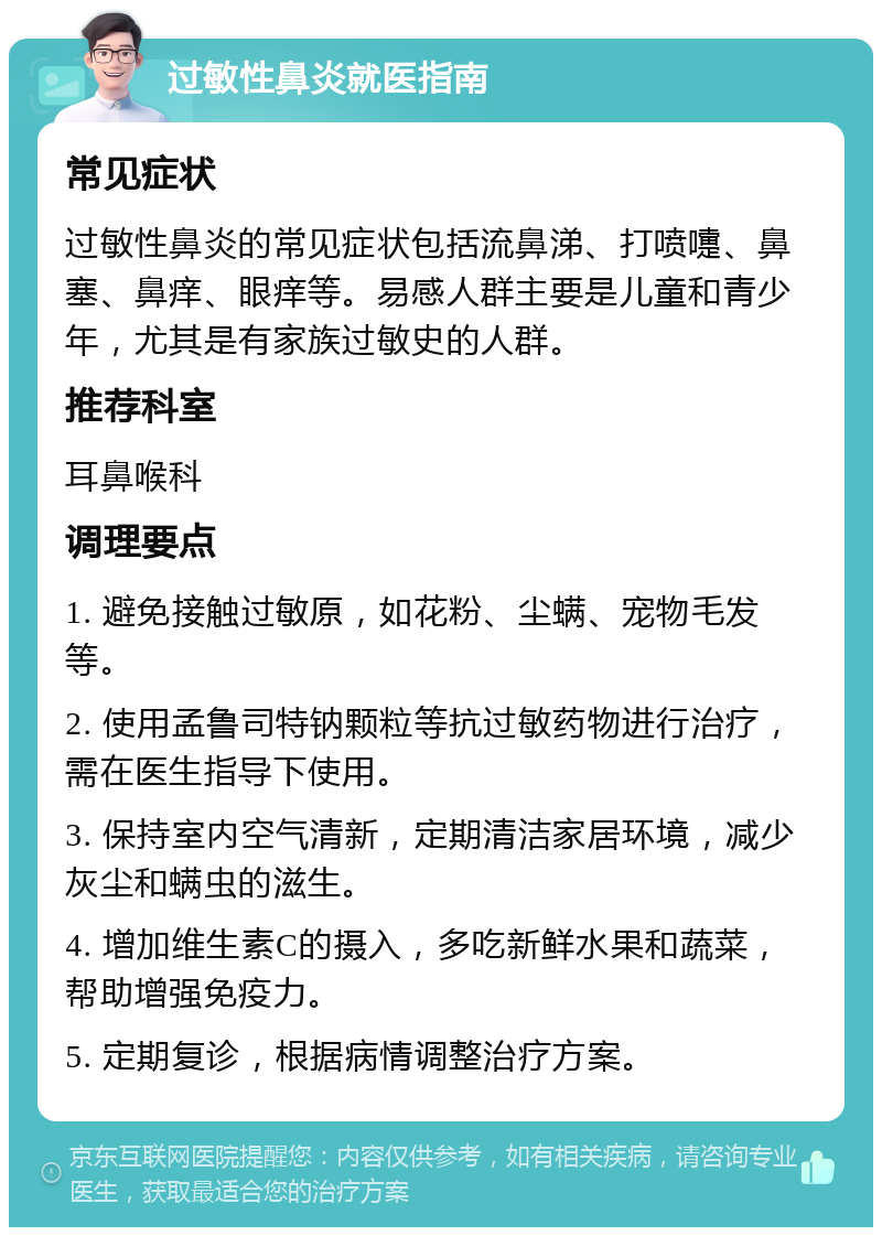 过敏性鼻炎就医指南 常见症状 过敏性鼻炎的常见症状包括流鼻涕、打喷嚏、鼻塞、鼻痒、眼痒等。易感人群主要是儿童和青少年，尤其是有家族过敏史的人群。 推荐科室 耳鼻喉科 调理要点 1. 避免接触过敏原，如花粉、尘螨、宠物毛发等。 2. 使用孟鲁司特钠颗粒等抗过敏药物进行治疗，需在医生指导下使用。 3. 保持室内空气清新，定期清洁家居环境，减少灰尘和螨虫的滋生。 4. 增加维生素C的摄入，多吃新鲜水果和蔬菜，帮助增强免疫力。 5. 定期复诊，根据病情调整治疗方案。