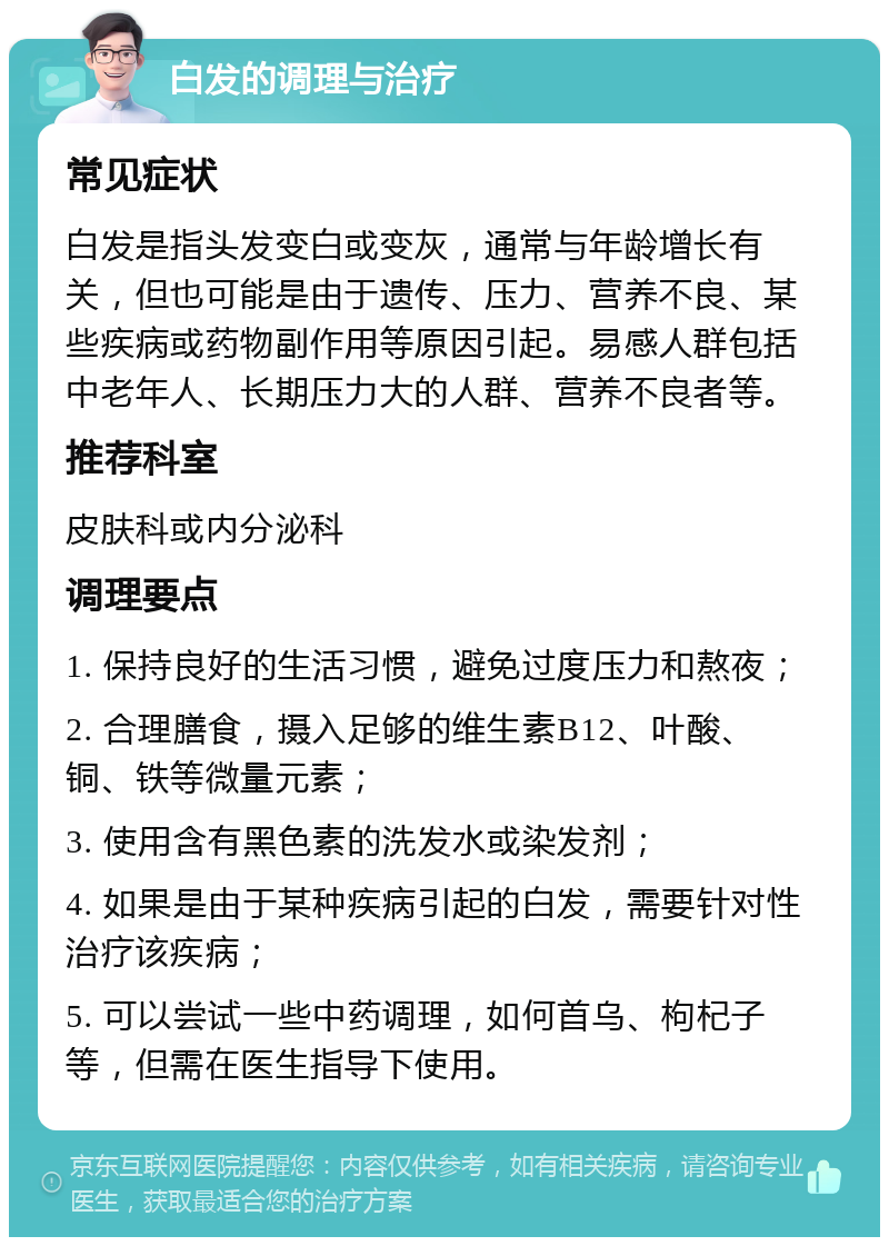 白发的调理与治疗 常见症状 白发是指头发变白或变灰，通常与年龄增长有关，但也可能是由于遗传、压力、营养不良、某些疾病或药物副作用等原因引起。易感人群包括中老年人、长期压力大的人群、营养不良者等。 推荐科室 皮肤科或内分泌科 调理要点 1. 保持良好的生活习惯，避免过度压力和熬夜； 2. 合理膳食，摄入足够的维生素B12、叶酸、铜、铁等微量元素； 3. 使用含有黑色素的洗发水或染发剂； 4. 如果是由于某种疾病引起的白发，需要针对性治疗该疾病； 5. 可以尝试一些中药调理，如何首乌、枸杞子等，但需在医生指导下使用。