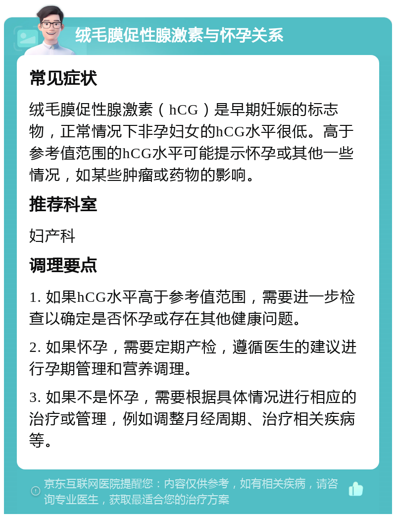 绒毛膜促性腺激素与怀孕关系 常见症状 绒毛膜促性腺激素（hCG）是早期妊娠的标志物，正常情况下非孕妇女的hCG水平很低。高于参考值范围的hCG水平可能提示怀孕或其他一些情况，如某些肿瘤或药物的影响。 推荐科室 妇产科 调理要点 1. 如果hCG水平高于参考值范围，需要进一步检查以确定是否怀孕或存在其他健康问题。 2. 如果怀孕，需要定期产检，遵循医生的建议进行孕期管理和营养调理。 3. 如果不是怀孕，需要根据具体情况进行相应的治疗或管理，例如调整月经周期、治疗相关疾病等。