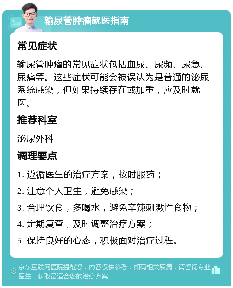 输尿管肿瘤就医指南 常见症状 输尿管肿瘤的常见症状包括血尿、尿频、尿急、尿痛等。这些症状可能会被误认为是普通的泌尿系统感染，但如果持续存在或加重，应及时就医。 推荐科室 泌尿外科 调理要点 1. 遵循医生的治疗方案，按时服药； 2. 注意个人卫生，避免感染； 3. 合理饮食，多喝水，避免辛辣刺激性食物； 4. 定期复查，及时调整治疗方案； 5. 保持良好的心态，积极面对治疗过程。