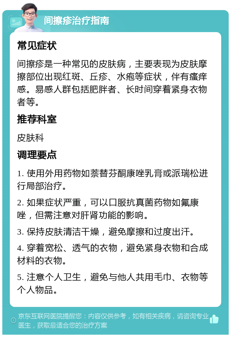 间擦疹治疗指南 常见症状 间擦疹是一种常见的皮肤病，主要表现为皮肤摩擦部位出现红斑、丘疹、水疱等症状，伴有瘙痒感。易感人群包括肥胖者、长时间穿着紧身衣物者等。 推荐科室 皮肤科 调理要点 1. 使用外用药物如萘替芬酮康唑乳膏或派瑞松进行局部治疗。 2. 如果症状严重，可以口服抗真菌药物如氟康唑，但需注意对肝肾功能的影响。 3. 保持皮肤清洁干燥，避免摩擦和过度出汗。 4. 穿着宽松、透气的衣物，避免紧身衣物和合成材料的衣物。 5. 注意个人卫生，避免与他人共用毛巾、衣物等个人物品。