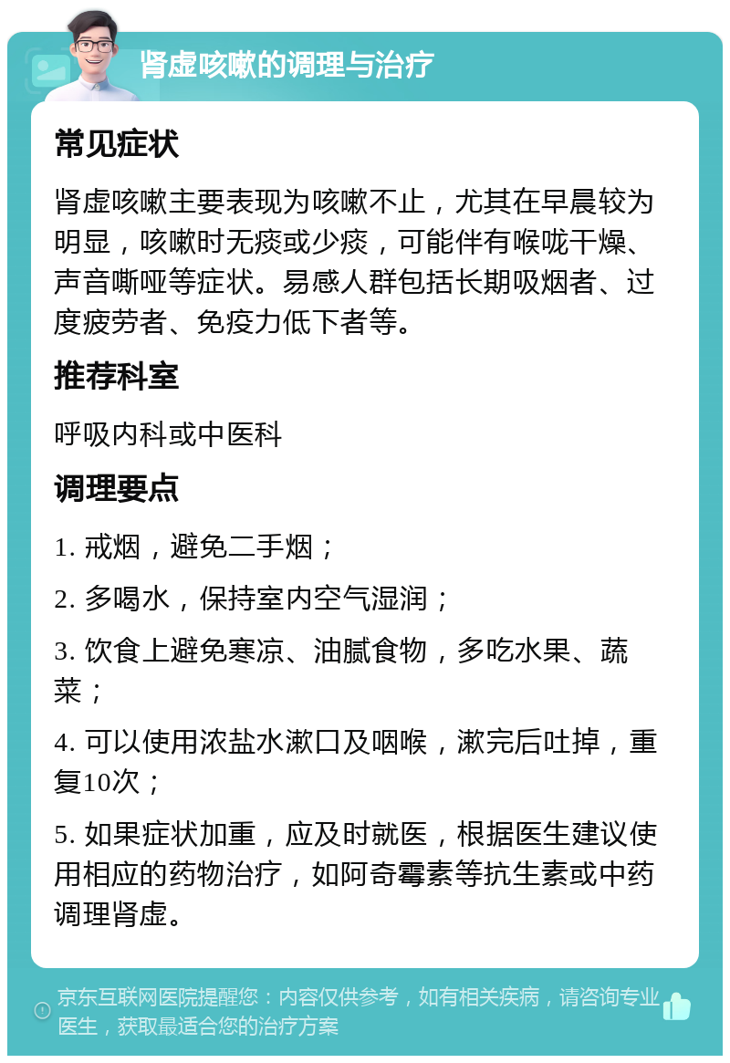 肾虚咳嗽的调理与治疗 常见症状 肾虚咳嗽主要表现为咳嗽不止，尤其在早晨较为明显，咳嗽时无痰或少痰，可能伴有喉咙干燥、声音嘶哑等症状。易感人群包括长期吸烟者、过度疲劳者、免疫力低下者等。 推荐科室 呼吸内科或中医科 调理要点 1. 戒烟，避免二手烟； 2. 多喝水，保持室内空气湿润； 3. 饮食上避免寒凉、油腻食物，多吃水果、蔬菜； 4. 可以使用浓盐水漱口及咽喉，漱完后吐掉，重复10次； 5. 如果症状加重，应及时就医，根据医生建议使用相应的药物治疗，如阿奇霉素等抗生素或中药调理肾虚。