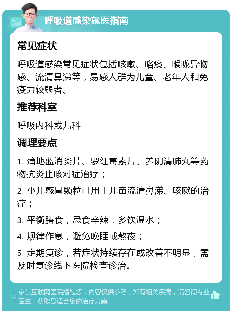 呼吸道感染就医指南 常见症状 呼吸道感染常见症状包括咳嗽、咯痰、喉咙异物感、流清鼻涕等，易感人群为儿童、老年人和免疫力较弱者。 推荐科室 呼吸内科或儿科 调理要点 1. 蒲地蓝消炎片、罗红霉素片、养阴清肺丸等药物抗炎止咳对症治疗； 2. 小儿感冒颗粒可用于儿童流清鼻涕、咳嗽的治疗； 3. 平衡膳食，忌食辛辣，多饮温水； 4. 规律作息，避免晚睡或熬夜； 5. 定期复诊，若症状持续存在或改善不明显，需及时复诊线下医院检查诊治。