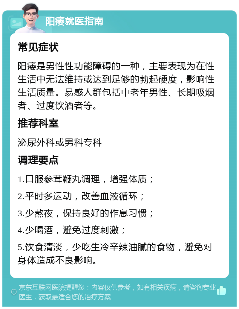 阳痿就医指南 常见症状 阳痿是男性性功能障碍的一种，主要表现为在性生活中无法维持或达到足够的勃起硬度，影响性生活质量。易感人群包括中老年男性、长期吸烟者、过度饮酒者等。 推荐科室 泌尿外科或男科专科 调理要点 1.口服参茸鞭丸调理，增强体质； 2.平时多运动，改善血液循环； 3.少熬夜，保持良好的作息习惯； 4.少喝酒，避免过度刺激； 5.饮食清淡，少吃生冷辛辣油腻的食物，避免对身体造成不良影响。