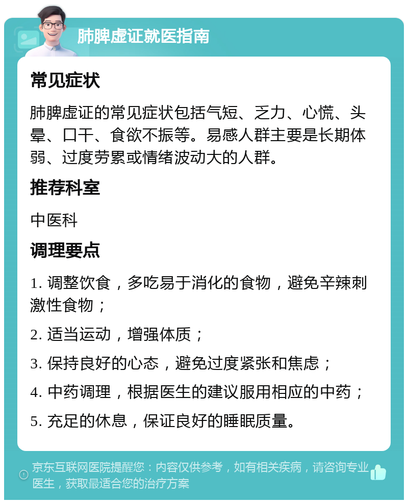 肺脾虚证就医指南 常见症状 肺脾虚证的常见症状包括气短、乏力、心慌、头晕、口干、食欲不振等。易感人群主要是长期体弱、过度劳累或情绪波动大的人群。 推荐科室 中医科 调理要点 1. 调整饮食，多吃易于消化的食物，避免辛辣刺激性食物； 2. 适当运动，增强体质； 3. 保持良好的心态，避免过度紧张和焦虑； 4. 中药调理，根据医生的建议服用相应的中药； 5. 充足的休息，保证良好的睡眠质量。