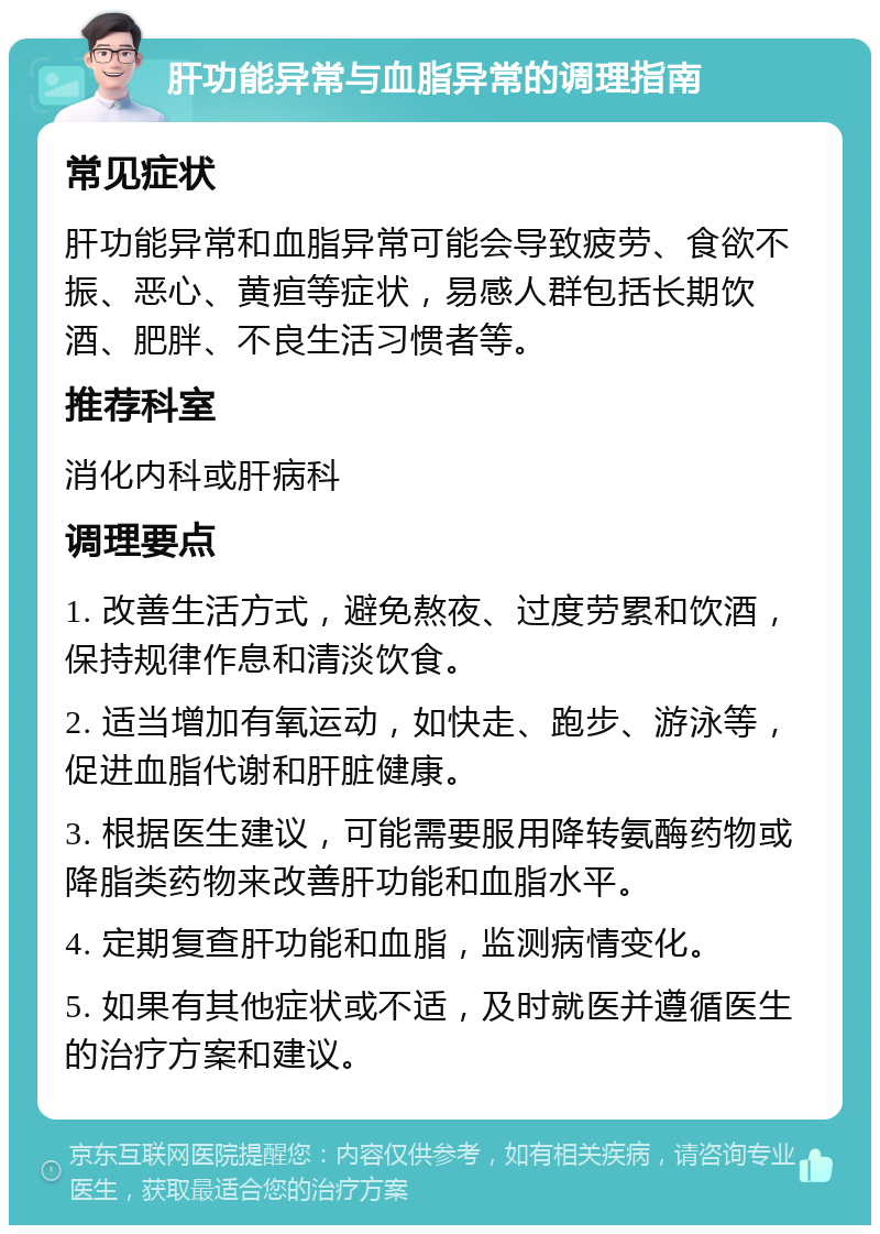 肝功能异常与血脂异常的调理指南 常见症状 肝功能异常和血脂异常可能会导致疲劳、食欲不振、恶心、黄疸等症状，易感人群包括长期饮酒、肥胖、不良生活习惯者等。 推荐科室 消化内科或肝病科 调理要点 1. 改善生活方式，避免熬夜、过度劳累和饮酒，保持规律作息和清淡饮食。 2. 适当增加有氧运动，如快走、跑步、游泳等，促进血脂代谢和肝脏健康。 3. 根据医生建议，可能需要服用降转氨酶药物或降脂类药物来改善肝功能和血脂水平。 4. 定期复查肝功能和血脂，监测病情变化。 5. 如果有其他症状或不适，及时就医并遵循医生的治疗方案和建议。