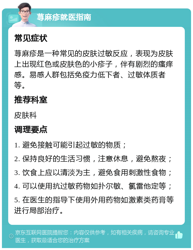 荨麻疹就医指南 常见症状 荨麻疹是一种常见的皮肤过敏反应，表现为皮肤上出现红色或皮肤色的小疹子，伴有剧烈的瘙痒感。易感人群包括免疫力低下者、过敏体质者等。 推荐科室 皮肤科 调理要点 1. 避免接触可能引起过敏的物质； 2. 保持良好的生活习惯，注意休息，避免熬夜； 3. 饮食上应以清淡为主，避免食用刺激性食物； 4. 可以使用抗过敏药物如扑尔敏、氯雷他定等； 5. 在医生的指导下使用外用药物如激素类药膏等进行局部治疗。